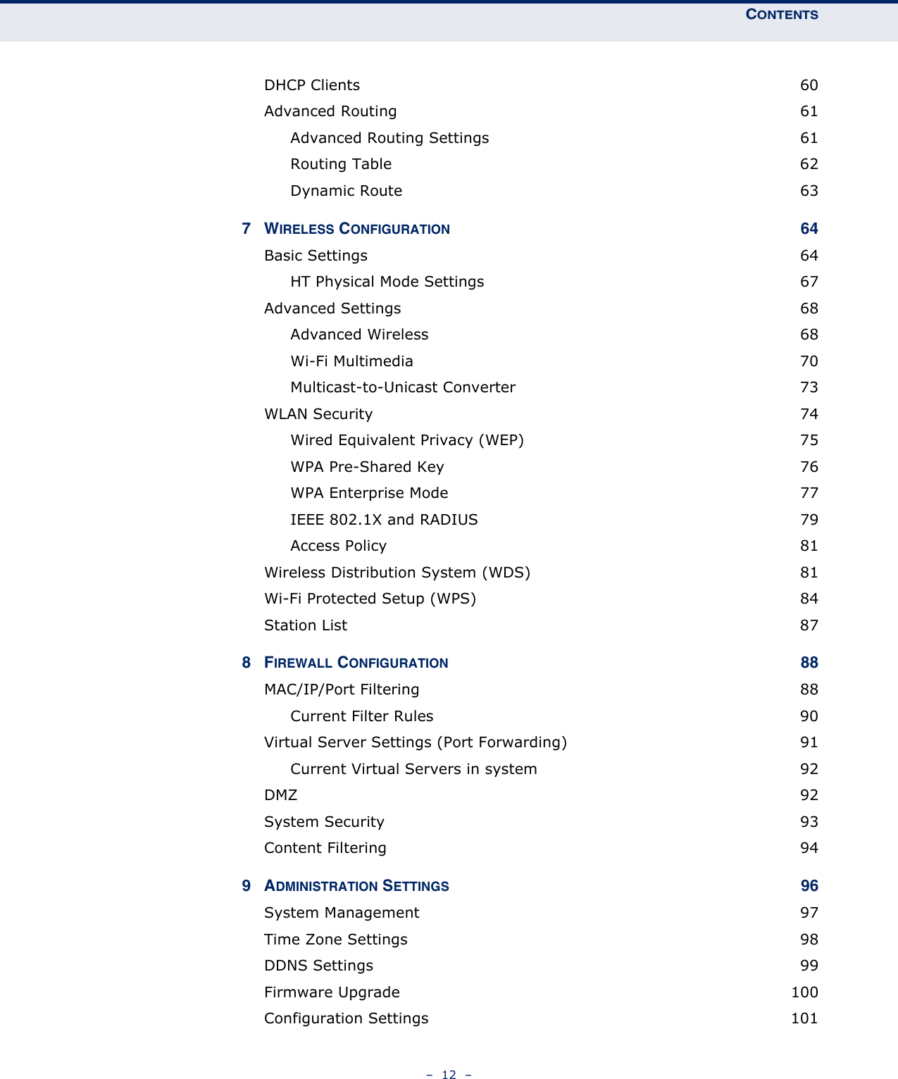 CONTENTS–  12  –DHCP Clients  60Advanced Routing  61Advanced Routing Settings  61Routing Table  62Dynamic Route  637WIRELESS CONFIGURATION 64Basic Settings  64HT Physical Mode Settings  67Advanced Settings  68Advanced Wireless  68Wi-Fi Multimedia  70Multicast-to-Unicast Converter  73WLAN Security  74Wired Equivalent Privacy (WEP)  75WPA Pre-Shared Key  76WPA Enterprise Mode  77IEEE 802.1X and RADIUS  79Access Policy  81Wireless Distribution System (WDS)  81Wi-Fi Protected Setup (WPS)  84Station List  878FIREWALL CONFIGURATION 88MAC/IP/Port Filtering  88Current Filter Rules  90Virtual Server Settings (Port Forwarding)  91Current Virtual Servers in system  92DMZ  92System Security  93Content Filtering  949ADMINISTRATION SETTINGS 96System Management  97Time Zone Settings  98DDNS Settings  99Firmware Upgrade  100Configuration Settings  101