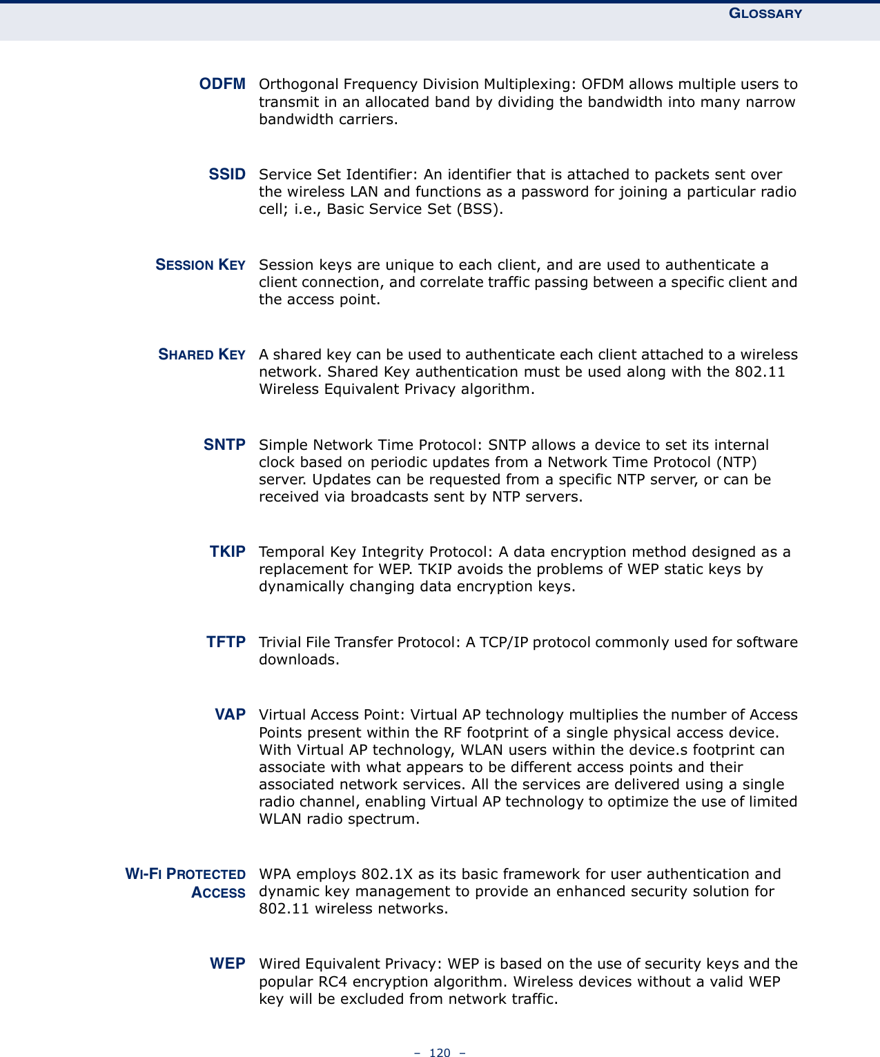 GLOSSARY–  120  – ODFM Orthogonal Frequency Division Multiplexing: OFDM allows multiple users to transmit in an allocated band by dividing the bandwidth into many narrow bandwidth carriers. SSID Service Set Identifier: An identifier that is attached to packets sent over the wireless LAN and functions as a password for joining a particular radio cell; i.e., Basic Service Set (BSS).SESSION KEY Session keys are unique to each client, and are used to authenticate a client connection, and correlate traffic passing between a specific client and the access point.SHARED KEY A shared key can be used to authenticate each client attached to a wireless network. Shared Key authentication must be used along with the 802.11 Wireless Equivalent Privacy algorithm. SNTP Simple Network Time Protocol: SNTP allows a device to set its internal clock based on periodic updates from a Network Time Protocol (NTP) server. Updates can be requested from a specific NTP server, or can be received via broadcasts sent by NTP servers. TKIP Temporal Key Integrity Protocol: A data encryption method designed as a replacement for WEP. TKIP avoids the problems of WEP static keys by dynamically changing data encryption keys. TFTP Trivial File Transfer Protocol: A TCP/IP protocol commonly used for software downloads. VAP Virtual Access Point: Virtual AP technology multiplies the number of Access Points present within the RF footprint of a single physical access device. With Virtual AP technology, WLAN users within the device.s footprint can associate with what appears to be different access points and their associated network services. All the services are delivered using a single radio channel, enabling Virtual AP technology to optimize the use of limited WLAN radio spectrum.WI-FI PROTECTEDACCESSWPA employs 802.1X as its basic framework for user authentication and dynamic key management to provide an enhanced security solution for 802.11 wireless networks. WEP Wired Equivalent Privacy: WEP is based on the use of security keys and the popular RC4 encryption algorithm. Wireless devices without a valid WEP key will be excluded from network traffic.