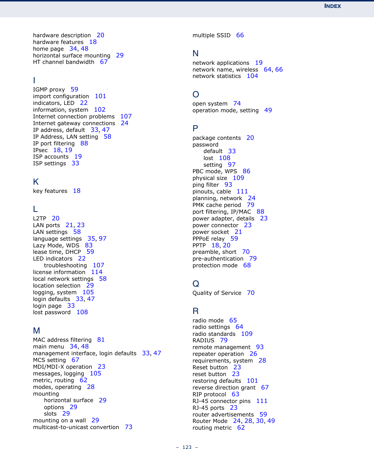 INDEX–  123  –hardware description   20hardware features   18home page   34, 48horizontal surface mounting   29HT channel bandwidth   67IIGMP proxy   59import configuration   101indicators, LED   22information, system   102Internet connection problems   107Internet gateway connections   24IP address, default   33, 47IP Address, LAN setting   58IP port filtering   88IPsec   18, 19ISP accounts   19ISP settings   33Kkey features   18LL2TP   20LAN ports   21, 23LAN settings   58language settings   35, 97Lazy Mode, WDS   83lease time, DHCP   59LED indicators   22troubleshooting   107license information   114local network settings   58location selection   29logging, system   105login defaults   33, 47login page   33lost password   108MMAC address filtering   81main menu   34, 48management interface, login defaults   33, 47MCS setting   67MDI/MDI-X operation   23messages, logging   105metric, routing   62modes, operating   28mountinghorizontal surface   29options   29slots   29mounting on a wall   29multicast-to-unicast convertion   73multiple SSID   66Nnetwork applications   19network name, wireless   64, 66network statistics   104Oopen system   74operation mode, setting   49Ppackage contents   20passworddefault   33lost   108setting   97PBC mode, WPS   86physical size   109ping filter   93pinouts, cable   111planning, network   24PMK cache period   79port filtering, IP/MAC   88power adapter, details   23power connector   23power socket   21PPPoE relay   59PPTP   18, 20preamble, short   70pre-authentication   79protection mode   68QQuality of Service   70Rradio mode   65radio settings   64radio standards   109RADIUS   79remote management   93repeater operation   26requirements, system   28Reset button   23reset button   23restoring defaults   101reverse direction grant   67RIP protocol   63RJ-45 connector pins   111RJ-45 ports   23router advertisements   59Router Mode   24, 28, 30, 49routing metric   62