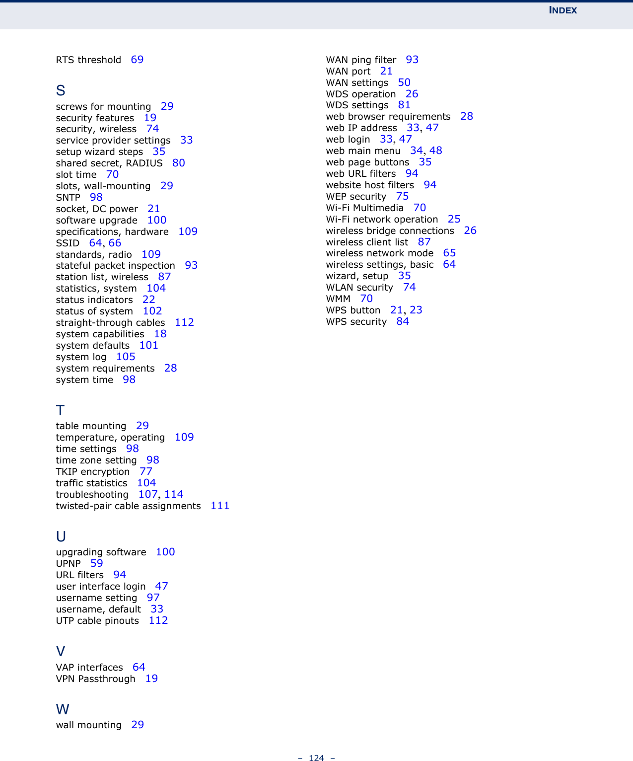 INDEX–  124  –RTS threshold   69Sscrews for mounting   29security features   19security, wireless   74service provider settings   33setup wizard steps   35shared secret, RADIUS   80slot time   70slots, wall-mounting   29SNTP   98socket, DC power   21software upgrade   100specifications, hardware   109SSID   64, 66standards, radio   109stateful packet inspection   93station list, wireless   87statistics, system   104status indicators   22status of system   102straight-through cables   112system capabilities   18system defaults   101system log   105system requirements   28system time   98Ttable mounting   29temperature, operating   109time settings   98time zone setting   98TKIP encryption   77traffic statistics   104troubleshooting   107, 114twisted-pair cable assignments   111Uupgrading software   100UPNP   59URL filters   94user interface login   47username setting   97username, default   33UTP cable pinouts   112VVAP interfaces   64VPN Passthrough   19Wwall mounting   29WAN ping filter   93WAN port   21WAN settings   50WDS operation   26WDS settings   81web browser requirements   28web IP address   33, 47web login   33, 47web main menu   34, 48web page buttons   35web URL filters   94website host filters   94WEP security   75Wi-Fi Multimedia   70Wi-Fi network operation   25wireless bridge connections   26wireless client list   87wireless network mode   65wireless settings, basic   64wizard, setup   35WLAN security   74WMM   70WPS button   21, 23WPS security   84