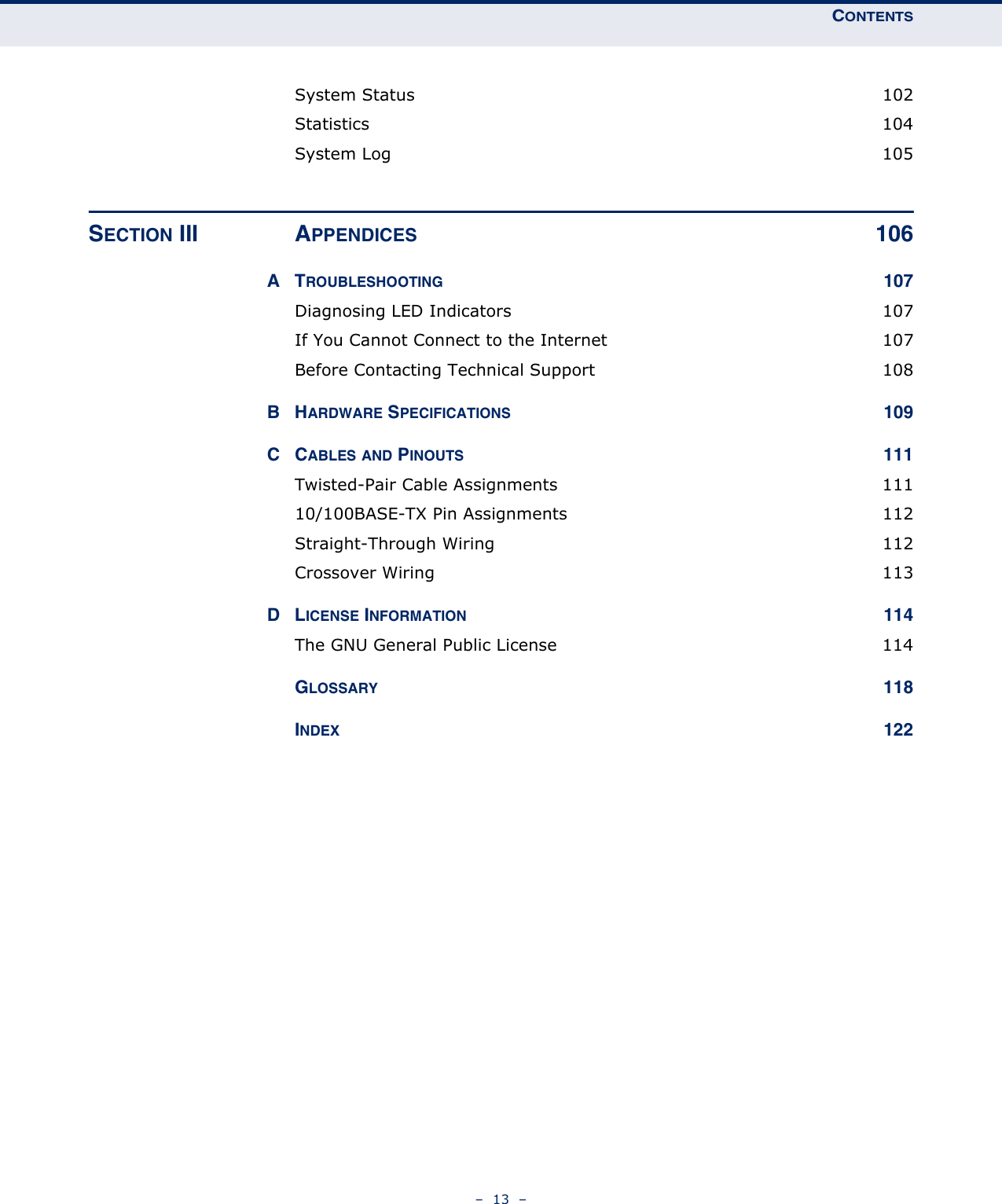 CONTENTS–  13  –System Status  102Statistics 104System Log  105SECTION III APPENDICES 106ATROUBLESHOOTING 107Diagnosing LED Indicators  107If You Cannot Connect to the Internet  107Before Contacting Technical Support  108BHARDWARE SPECIFICATIONS 109CCABLES AND PINOUTS 111Twisted-Pair Cable Assignments  11110/100BASE-TX Pin Assignments  112Straight-Through Wiring  112Crossover Wiring  113DLICENSE INFORMATION 114The GNU General Public License  114GLOSSARY 118INDEX 122