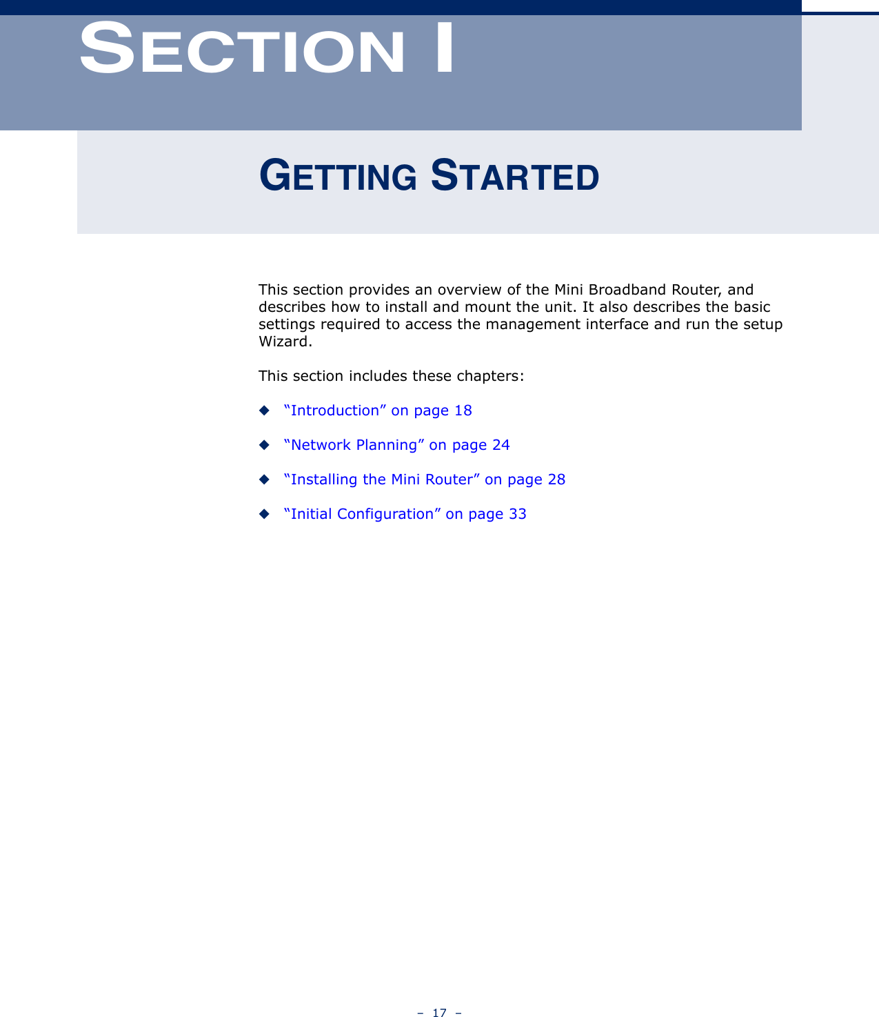 –  17  –SECTION IGETTING STARTEDThis section provides an overview of the Mini Broadband Router, and describes how to install and mount the unit. It also describes the basic settings required to access the management interface and run the setup Wizard.This section includes these chapters:◆“Introduction” on page 18◆“Network Planning” on page 24◆“Installing the Mini Router” on page 28◆“Initial Configuration” on page 33