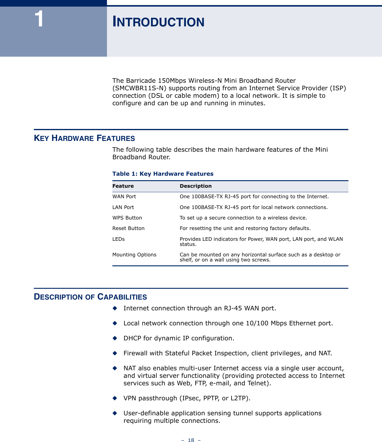 –  18  –1INTRODUCTIONThe Barricade 150Mbps Wireless-N Mini Broadband Router (SMCWBR11S-N) supports routing from an Internet Service Provider (ISP) connection (DSL or cable modem) to a local network. It is simple to configure and can be up and running in minutes.KEY HARDWARE FEATURESThe following table describes the main hardware features of the Mini Broadband Router.DESCRIPTION OF CAPABILITIES◆Internet connection through an RJ-45 WAN port.◆Local network connection through one 10/100 Mbps Ethernet port.◆DHCP for dynamic IP configuration.◆Firewall with Stateful Packet Inspection, client privileges, and NAT.◆NAT also enables multi-user Internet access via a single user account, and virtual server functionality (providing protected access to Internet services such as Web, FTP, e-mail, and Telnet).◆VPN passthrough (IPsec, PPTP, or L2TP).◆User-definable application sensing tunnel supports applications requiring multiple connections.Table 1: Key Hardware Features Feature DescriptionWAN Port One 100BASE-TX RJ-45 port for connecting to the Internet.LAN Port One 100BASE-TX RJ-45 port for local network connections.WPS Button To set up a secure connection to a wireless device.Reset Button For resetting the unit and restoring factory defaults.LEDs Provides LED indicators for Power, WAN port, LAN port, and WLAN status.Mounting Options Can be mounted on any horizontal surface such as a desktop or shelf, or on a wall using two screws.