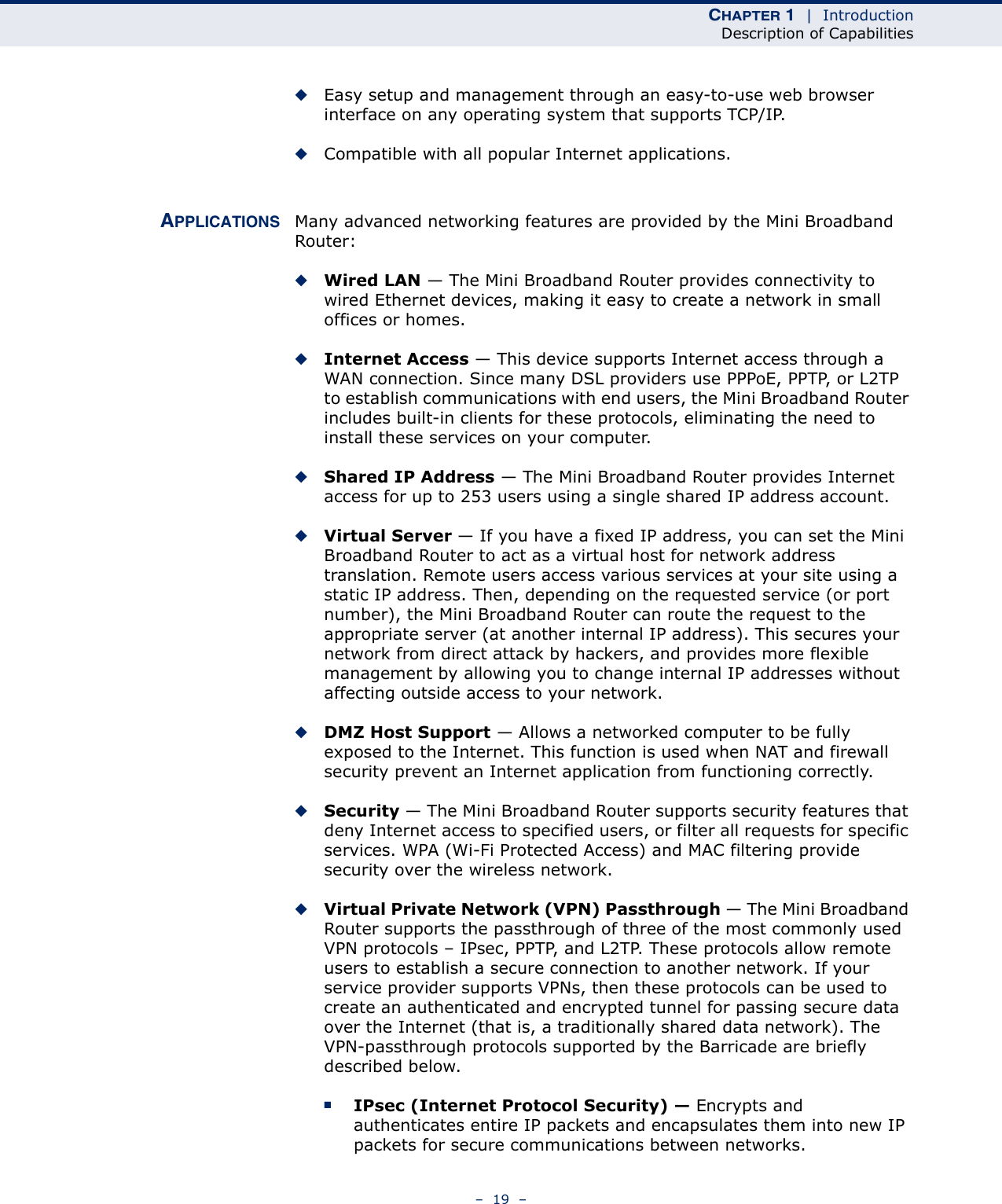 CHAPTER 1  |  IntroductionDescription of Capabilities–  19  –◆Easy setup and management through an easy-to-use web browser interface on any operating system that supports TCP/IP.◆Compatible with all popular Internet applications.APPLICATIONS Many advanced networking features are provided by the Mini Broadband Router:◆Wired LAN — The Mini Broadband Router provides connectivity to wired Ethernet devices, making it easy to create a network in small offices or homes.◆Internet Access — This device supports Internet access through a WAN connection. Since many DSL providers use PPPoE, PPTP, or L2TP to establish communications with end users, the Mini Broadband Router includes built-in clients for these protocols, eliminating the need to install these services on your computer.◆Shared IP Address — The Mini Broadband Router provides Internet access for up to 253 users using a single shared IP address account.◆Virtual Server — If you have a fixed IP address, you can set the Mini Broadband Router to act as a virtual host for network address translation. Remote users access various services at your site using a static IP address. Then, depending on the requested service (or port number), the Mini Broadband Router can route the request to the appropriate server (at another internal IP address). This secures your network from direct attack by hackers, and provides more flexible management by allowing you to change internal IP addresses without affecting outside access to your network.◆DMZ Host Support — Allows a networked computer to be fully exposed to the Internet. This function is used when NAT and firewall security prevent an Internet application from functioning correctly.◆Security — The Mini Broadband Router supports security features that deny Internet access to specified users, or filter all requests for specific services. WPA (Wi-Fi Protected Access) and MAC filtering provide security over the wireless network.◆Virtual Private Network (VPN) Passthrough — The Mini Broadband Router supports the passthrough of three of the most commonly used VPN protocols – IPsec, PPTP, and L2TP. These protocols allow remote users to establish a secure connection to another network. If your service provider supports VPNs, then these protocols can be used to create an authenticated and encrypted tunnel for passing secure data over the Internet (that is, a traditionally shared data network). The VPN-passthrough protocols supported by the Barricade are briefly described below.■IPsec (Internet Protocol Security) — Encrypts and authenticates entire IP packets and encapsulates them into new IP packets for secure communications between networks.