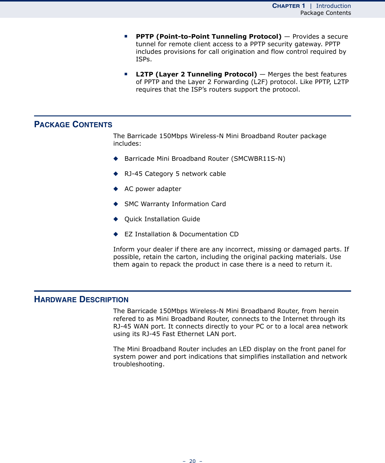 CHAPTER 1  |  IntroductionPackage Contents–  20  –■PPTP (Point-to-Point Tunneling Protocol) — Provides a secure tunnel for remote client access to a PPTP security gateway. PPTP includes provisions for call origination and flow control required by ISPs. ■L2TP (Layer 2 Tunneling Protocol) — Merges the best features of PPTP and the Layer 2 Forwarding (L2F) protocol. Like PPTP, L2TP requires that the ISP’s routers support the protocol.PACKAGE CONTENTSThe Barricade 150Mbps Wireless-N Mini Broadband Router package includes:◆Barricade Mini Broadband Router (SMCWBR11S-N)◆RJ-45 Category 5 network cable◆AC power adapter◆SMC Warranty Information Card◆Quick Installation Guide◆EZ Installation &amp; Documentation CDInform your dealer if there are any incorrect, missing or damaged parts. If possible, retain the carton, including the original packing materials. Use them again to repack the product in case there is a need to return it.HARDWARE DESCRIPTIONThe Barricade 150Mbps Wireless-N Mini Broadband Router, from herein refered to as Mini Broadband Router, connects to the Internet through its RJ-45 WAN port. It connects directly to your PC or to a local area network using its RJ-45 Fast Ethernet LAN port.The Mini Broadband Router includes an LED display on the front panel for system power and port indications that simplifies installation and network troubleshooting.