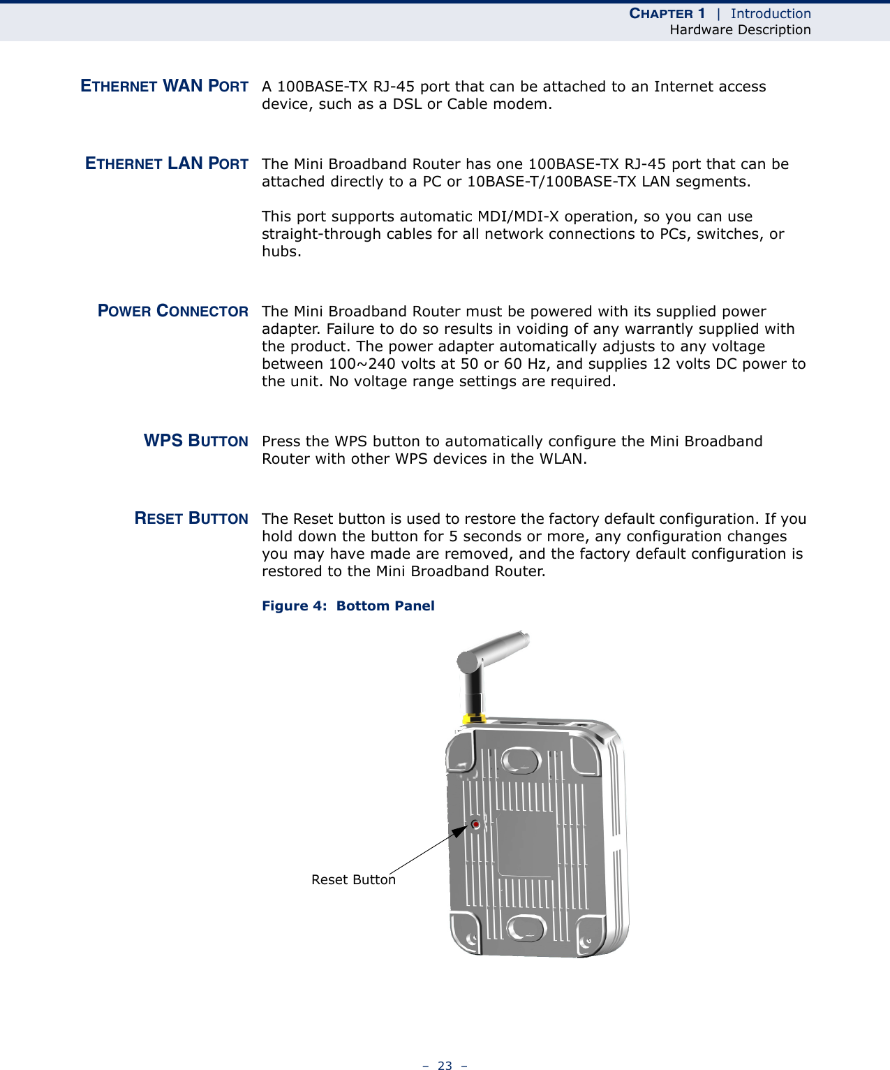 CHAPTER 1  |  IntroductionHardware Description–  23  –ETHERNET WAN PORT A 100BASE-TX RJ-45 port that can be attached to an Internet access device, such as a DSL or Cable modem.ETHERNET LAN PORT The Mini Broadband Router has one 100BASE-TX RJ-45 port that can be attached directly to a PC or 10BASE-T/100BASE-TX LAN segments. This port supports automatic MDI/MDI-X operation, so you can use straight-through cables for all network connections to PCs, switches, or hubs. POWER CONNECTOR The Mini Broadband Router must be powered with its supplied power adapter. Failure to do so results in voiding of any warrantly supplied with the product. The power adapter automatically adjusts to any voltage between 100~240 volts at 50 or 60 Hz, and supplies 12 volts DC power to the unit. No voltage range settings are required. WPS BUTTON Press the WPS button to automatically configure the Mini Broadband Router with other WPS devices in the WLAN.RESET BUTTON The Reset button is used to restore the factory default configuration. If you hold down the button for 5 seconds or more, any configuration changes you may have made are removed, and the factory default configuration is restored to the Mini Broadband Router.Figure 4:  Bottom PanelReset Button