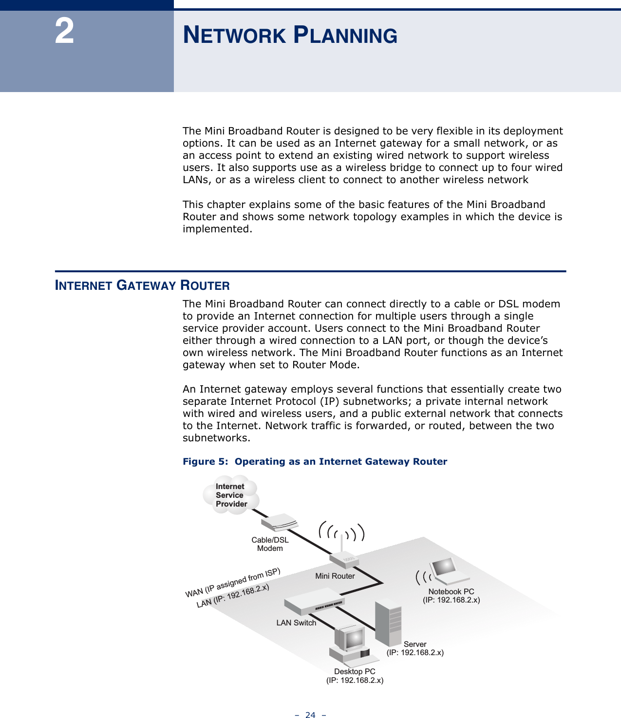 –  24  –2NETWORK PLANNINGThe Mini Broadband Router is designed to be very flexible in its deployment options. It can be used as an Internet gateway for a small network, or as an access point to extend an existing wired network to support wireless users. It also supports use as a wireless bridge to connect up to four wired LANs, or as a wireless client to connect to another wireless networkThis chapter explains some of the basic features of the Mini Broadband Router and shows some network topology examples in which the device is implemented. INTERNET GATEWAY ROUTERThe Mini Broadband Router can connect directly to a cable or DSL modem to provide an Internet connection for multiple users through a single service provider account. Users connect to the Mini Broadband Router either through a wired connection to a LAN port, or though the device’s own wireless network. The Mini Broadband Router functions as an Internet gateway when set to Router Mode.An Internet gateway employs several functions that essentially create two separate Internet Protocol (IP) subnetworks; a private internal network with wired and wireless users, and a public external network that connects to the Internet. Network traffic is forwarded, or routed, between the two subnetworks.Figure 5:  Operating as an Internet Gateway RouterMini RouterServer(IP: 192.168.2.x)Desktop PC(IP: 192.168.2.x)Cable/DSLModemInternetServiceProviderNotebook PC(IP: 192.168.2.x)WAN (IP assigned from ISP)LAN (IP: 192.168.2.x)LAN Switch