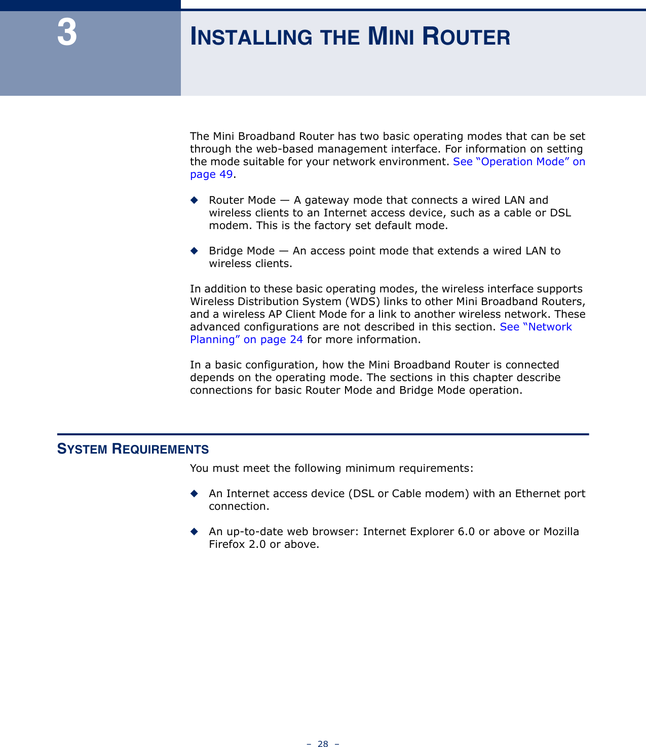 –  28  –3INSTALLING THE MINI ROUTERThe Mini Broadband Router has two basic operating modes that can be set through the web-based management interface. For information on setting the mode suitable for your network environment. See “Operation Mode” on page 49.◆Router Mode — A gateway mode that connects a wired LAN and wireless clients to an Internet access device, such as a cable or DSL modem. This is the factory set default mode.◆Bridge Mode — An access point mode that extends a wired LAN to wireless clients.In addition to these basic operating modes, the wireless interface supports  Wireless Distribution System (WDS) links to other Mini Broadband Routers, and a wireless AP Client Mode for a link to another wireless network. These advanced configurations are not described in this section. See “Network Planning” on page 24 for more information.In a basic configuration, how the Mini Broadband Router is connected depends on the operating mode. The sections in this chapter describe connections for basic Router Mode and Bridge Mode operation.SYSTEM REQUIREMENTSYou must meet the following minimum requirements:◆An Internet access device (DSL or Cable modem) with an Ethernet port connection.◆An up-to-date web browser: Internet Explorer 6.0 or above or Mozilla Firefox 2.0 or above.