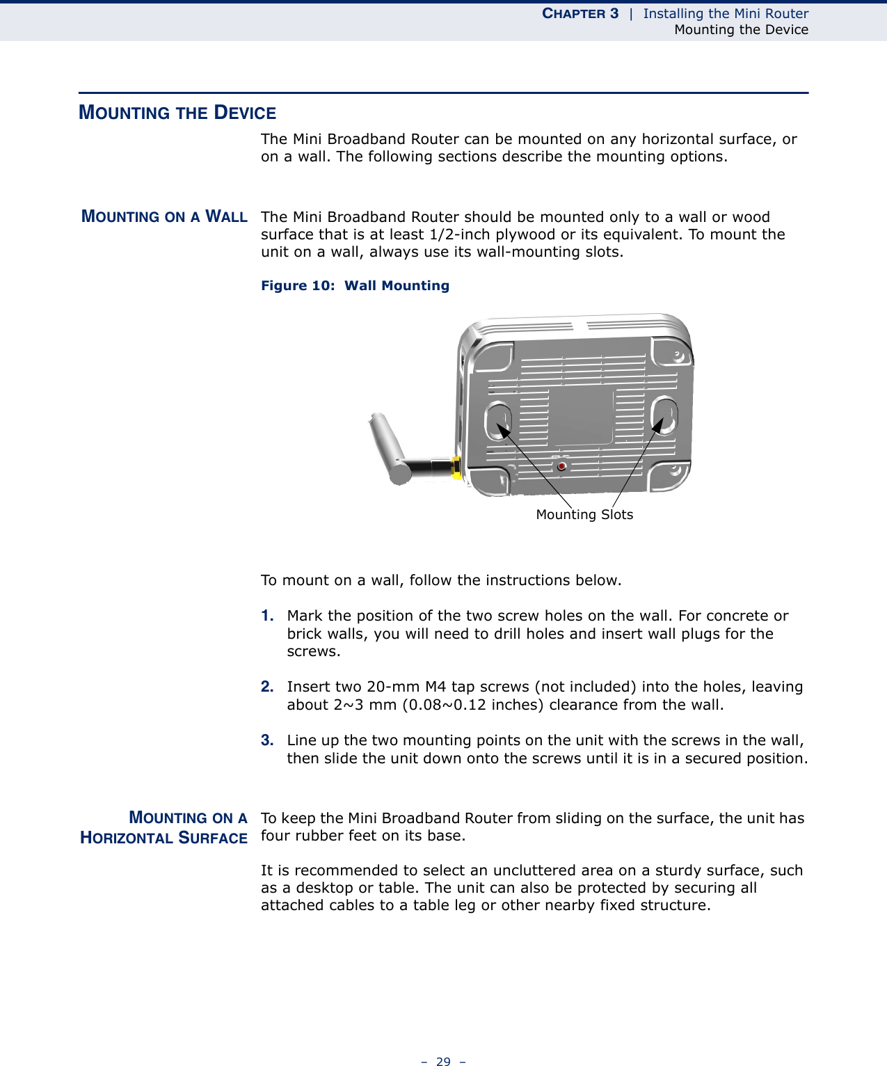 CHAPTER 3  |  Installing the Mini RouterMounting the Device–  29  –MOUNTING THE DEVICEThe Mini Broadband Router can be mounted on any horizontal surface, or on a wall. The following sections describe the mounting options.MOUNTING ON A WALL The Mini Broadband Router should be mounted only to a wall or wood surface that is at least 1/2-inch plywood or its equivalent. To mount the unit on a wall, always use its wall-mounting slots. Figure 10:  Wall MountingTo mount on a wall, follow the instructions below.1. Mark the position of the two screw holes on the wall. For concrete or brick walls, you will need to drill holes and insert wall plugs for the screws.2. Insert two 20-mm M4 tap screws (not included) into the holes, leaving about 2~3 mm (0.08~0.12 inches) clearance from the wall.3. Line up the two mounting points on the unit with the screws in the wall, then slide the unit down onto the screws until it is in a secured position.MOUNTING ON AHORIZONTAL SURFACETo keep the Mini Broadband Router from sliding on the surface, the unit has four rubber feet on its base.It is recommended to select an uncluttered area on a sturdy surface, such as a desktop or table. The unit can also be protected by securing all attached cables to a table leg or other nearby fixed structure.Mounting Slots