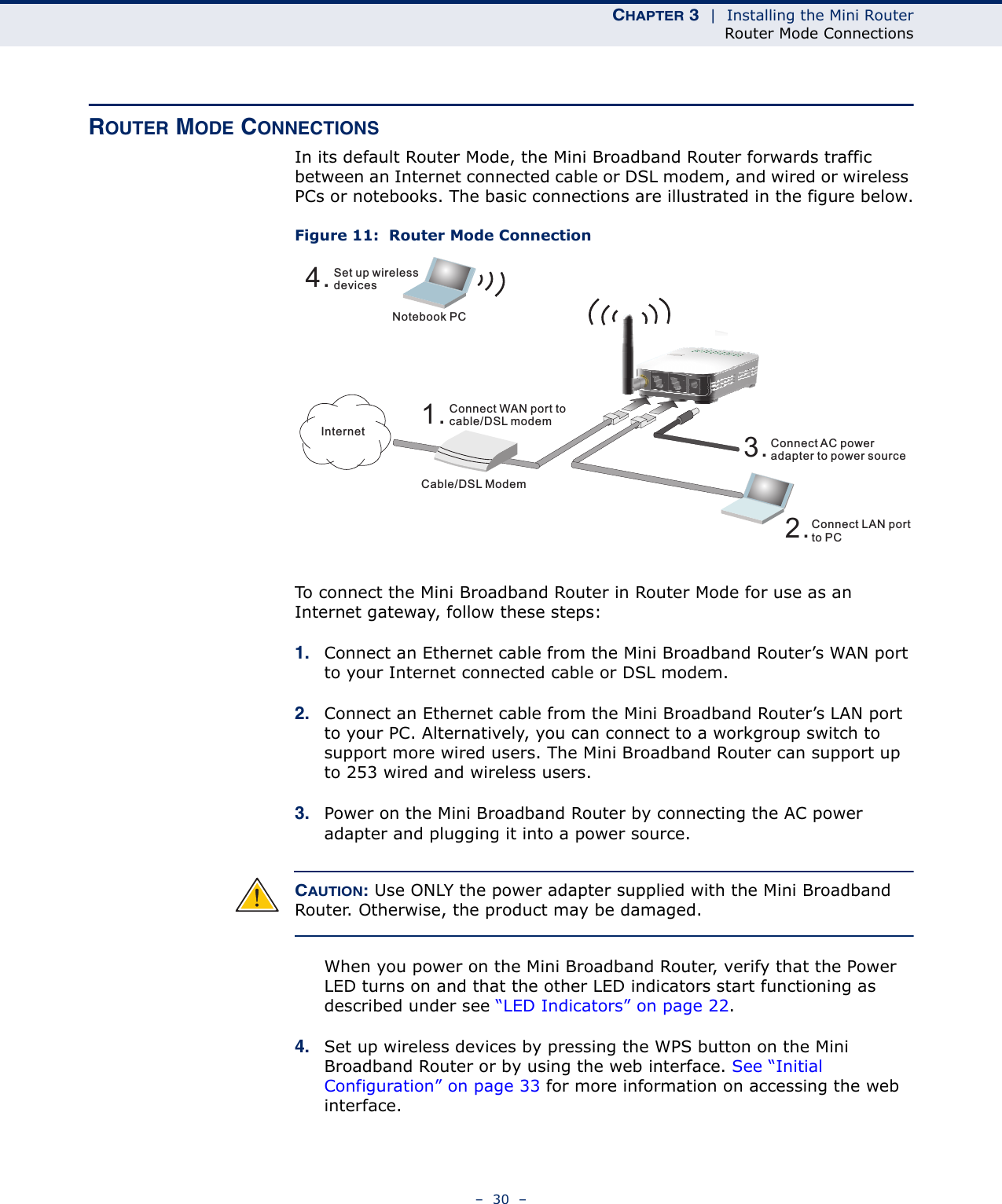 CHAPTER 3  |  Installing the Mini RouterRouter Mode Connections–  30  –ROUTER MODE CONNECTIONSIn its default Router Mode, the Mini Broadband Router forwards traffic between an Internet connected cable or DSL modem, and wired or wireless PCs or notebooks. The basic connections are illustrated in the figure below.Figure 11:  Router Mode ConnectionTo connect the Mini Broadband Router in Router Mode for use as an Internet gateway, follow these steps:1. Connect an Ethernet cable from the Mini Broadband Router’s WAN port to your Internet connected cable or DSL modem.2. Connect an Ethernet cable from the Mini Broadband Router’s LAN port to your PC. Alternatively, you can connect to a workgroup switch to support more wired users. The Mini Broadband Router can support up to 253 wired and wireless users.3. Power on the Mini Broadband Router by connecting the AC power adapter and plugging it into a power source.CAUTION: Use ONLY the power adapter supplied with the Mini Broadband Router. Otherwise, the product may be damaged.When you power on the Mini Broadband Router, verify that the Power LED turns on and that the other LED indicators start functioning as described under see “LED Indicators” on page 22.4. Set up wireless devices by pressing the WPS button on the Mini Broadband Router or by using the web interface. See “Initial Configuration” on page 33 for more information on accessing the web interface.4.Set up wirelessdevicesNotebook PC3.Connect AC poweradapter to power source2.Connect LAN portto PCCable/DSL Modem1.Connect WAN port tocable/DSL modemInternet