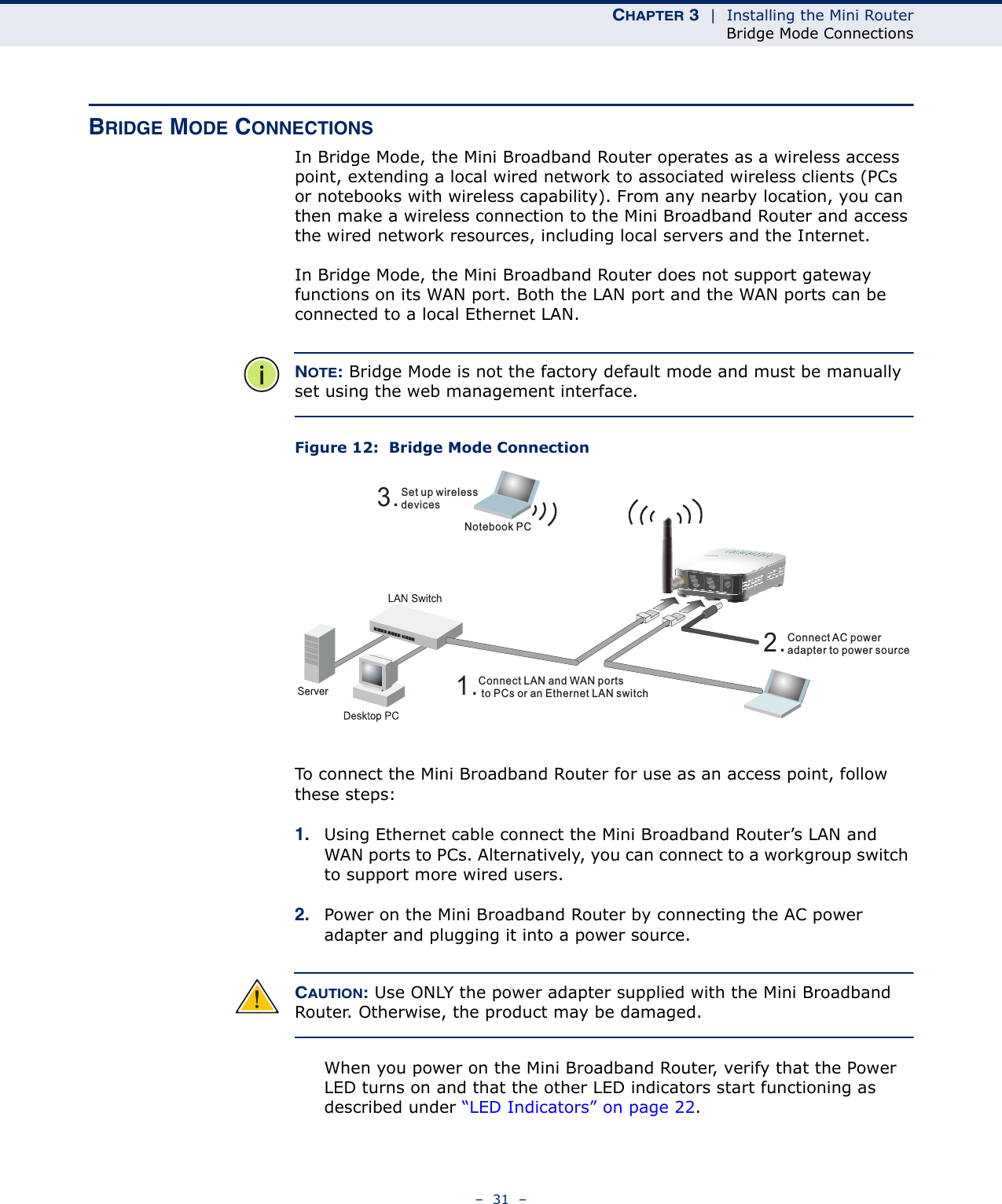 CHAPTER 3  |  Installing the Mini RouterBridge Mode Connections–  31  –BRIDGE MODE CONNECTIONSIn Bridge Mode, the Mini Broadband Router operates as a wireless access point, extending a local wired network to associated wireless clients (PCs or notebooks with wireless capability). From any nearby location, you can then make a wireless connection to the Mini Broadband Router and access the wired network resources, including local servers and the Internet.In Bridge Mode, the Mini Broadband Router does not support gateway functions on its WAN port. Both the LAN port and the WAN ports can be connected to a local Ethernet LAN. NOTE: Bridge Mode is not the factory default mode and must be manually set using the web management interface.Figure 12:  Bridge Mode ConnectionTo connect the Mini Broadband Router for use as an access point, follow these steps:1. Using Ethernet cable connect the Mini Broadband Router’s LAN and WAN ports to PCs. Alternatively, you can connect to a workgroup switch to support more wired users.2. Power on the Mini Broadband Router by connecting the AC power adapter and plugging it into a power source.CAUTION: Use ONLY the power adapter supplied with the Mini Broadband Router. Otherwise, the product may be damaged.When you power on the Mini Broadband Router, verify that the Power LED turns on and that the other LED indicators start functioning as described under “LED Indicators” on page 22.3.Set up wirelessdevicesNotebook PC2.Connect AC poweradapter to power source1.Connect LAN and WAN portsto PCs or an Ethernet LAN switch