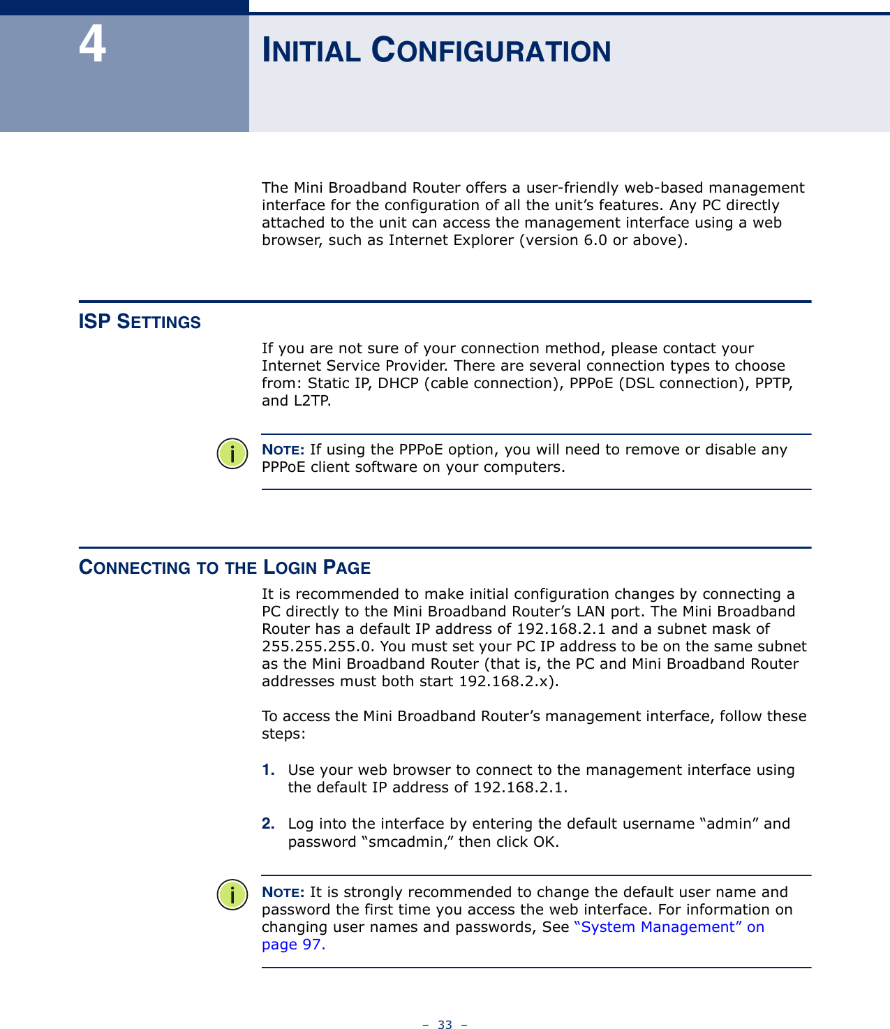 –  33  –4INITIAL CONFIGURATIONThe Mini Broadband Router offers a user-friendly web-based management interface for the configuration of all the unit’s features. Any PC directly attached to the unit can access the management interface using a web browser, such as Internet Explorer (version 6.0 or above).ISP SETTINGSIf you are not sure of your connection method, please contact your Internet Service Provider. There are several connection types to choose from: Static IP, DHCP (cable connection), PPPoE (DSL connection), PPTP, and L2TP. NOTE: If using the PPPoE option, you will need to remove or disable any PPPoE client software on your computers.CONNECTING TO THE LOGIN PAGEIt is recommended to make initial configuration changes by connecting a PC directly to the Mini Broadband Router’s LAN port. The Mini Broadband Router has a default IP address of 192.168.2.1 and a subnet mask of 255.255.255.0. You must set your PC IP address to be on the same subnet as the Mini Broadband Router (that is, the PC and Mini Broadband Router addresses must both start 192.168.2.x).To access the Mini Broadband Router’s management interface, follow these steps:1. Use your web browser to connect to the management interface using the default IP address of 192.168.2.1.2. Log into the interface by entering the default username “admin” and password “smcadmin,” then click OK.NOTE: It is strongly recommended to change the default user name and password the first time you access the web interface. For information on changing user names and passwords, See “System Management” on page 97.