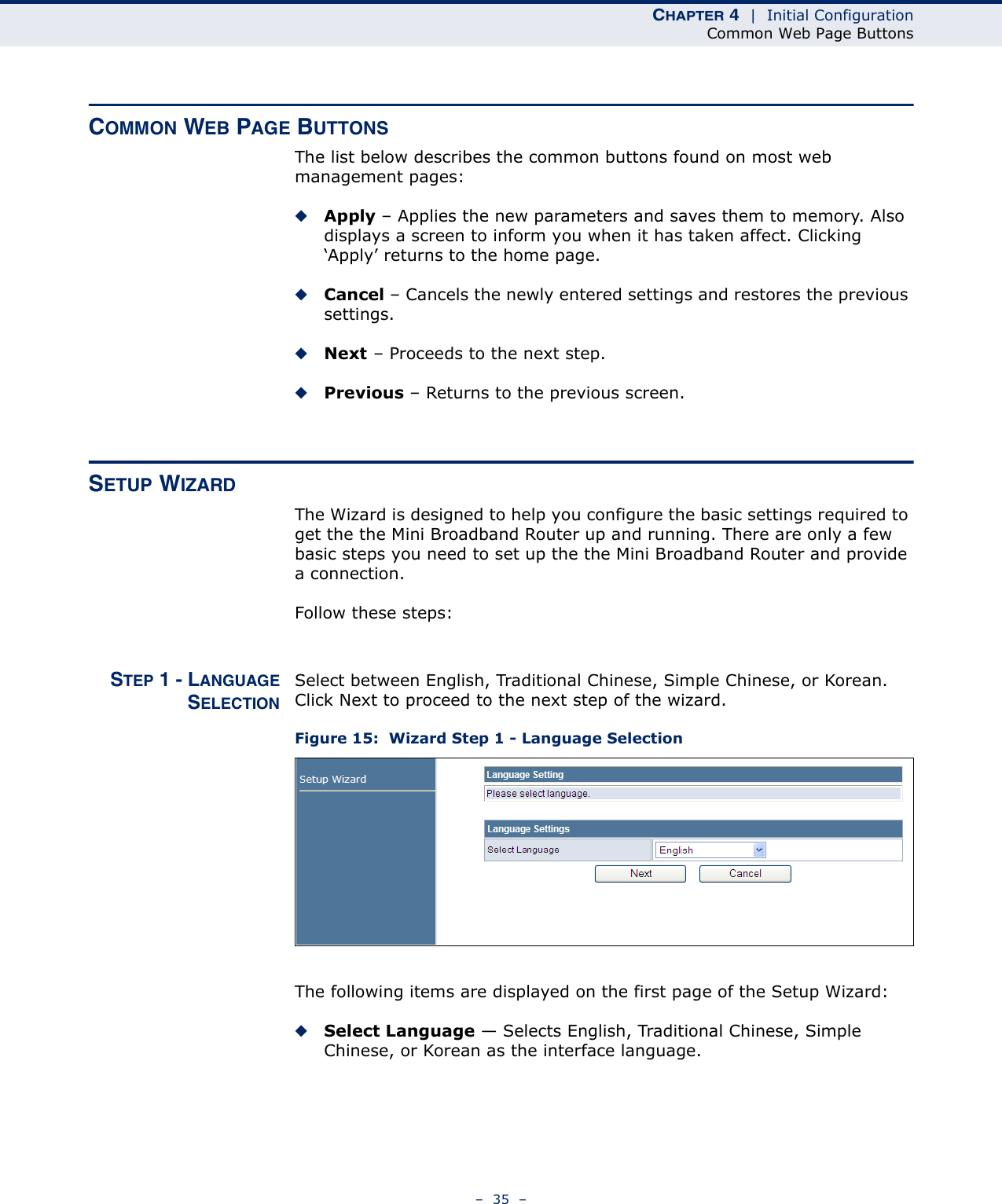 CHAPTER 4  |  Initial ConfigurationCommon Web Page Buttons–  35  –COMMON WEB PAGE BUTTONSThe list below describes the common buttons found on most web management pages:◆Apply – Applies the new parameters and saves them to memory. Also displays a screen to inform you when it has taken affect. Clicking ‘Apply’ returns to the home page.◆Cancel – Cancels the newly entered settings and restores the previous settings.◆Next – Proceeds to the next step.◆Previous – Returns to the previous screen.SETUP WIZARDThe Wizard is designed to help you configure the basic settings required to get the the Mini Broadband Router up and running. There are only a few basic steps you need to set up the the Mini Broadband Router and provide a connection. Follow these steps:STEP 1 - LANGUAGESELECTIONSelect between English, Traditional Chinese, Simple Chinese, or Korean. Click Next to proceed to the next step of the wizard.Figure 15:  Wizard Step 1 - Language SelectionThe following items are displayed on the first page of the Setup Wizard:◆Select Language — Selects English, Traditional Chinese, Simple Chinese, or Korean as the interface language.
