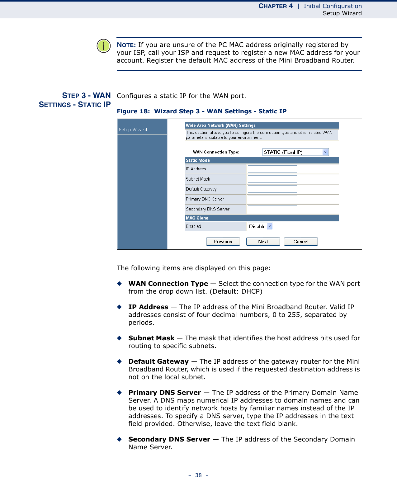 CHAPTER 4  |  Initial ConfigurationSetup Wizard–  38  –NOTE: If you are unsure of the PC MAC address originally registered by your ISP, call your ISP and request to register a new MAC address for your account. Register the default MAC address of the Mini Broadband Router.STEP 3 - WANSETTINGS - STATIC IPConfigures a static IP for the WAN port.Figure 18:  Wizard Step 3 - WAN Settings - Static IPThe following items are displayed on this page:◆WAN Connection Type — Select the connection type for the WAN port from the drop down list. (Default: DHCP)◆IP Address — The IP address of the Mini Broadband Router. Valid IP addresses consist of four decimal numbers, 0 to 255, separated by periods.◆Subnet Mask — The mask that identifies the host address bits used for routing to specific subnets.◆Default Gateway — The IP address of the gateway router for the Mini Broadband Router, which is used if the requested destination address is not on the local subnet.◆Primary DNS Server — The IP address of the Primary Domain Name Server. A DNS maps numerical IP addresses to domain names and can be used to identify network hosts by familiar names instead of the IP addresses. To specify a DNS server, type the IP addresses in the text field provided. Otherwise, leave the text field blank.◆Secondary DNS Server — The IP address of the Secondary Domain Name Server.