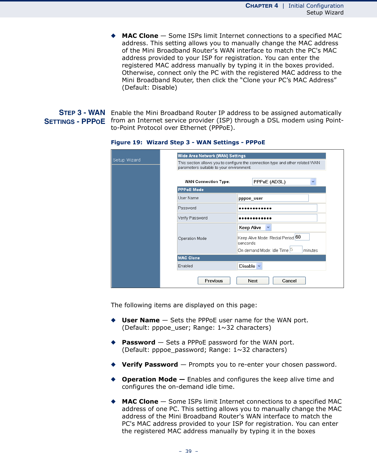 CHAPTER 4  |  Initial ConfigurationSetup Wizard–  39  –◆MAC Clone — Some ISPs limit Internet connections to a specified MAC address. This setting allows you to manually change the MAC address of the Mini Broadband Router&apos;s WAN interface to match the PC&apos;s MAC address provided to your ISP for registration. You can enter the registered MAC address manually by typing it in the boxes provided. Otherwise, connect only the PC with the registered MAC address to the Mini Broadband Router, then click the “Clone your PC’s MAC Address” (Default: Disable) STEP 3 - WANSETTINGS - PPPOEEnable the Mini Broadband Router IP address to be assigned automatically from an Internet service provider (ISP) through a DSL modem using Point-to-Point Protocol over Ethernet (PPPoE).Figure 19:  Wizard Step 3 - WAN Settings - PPPoEThe following items are displayed on this page:◆User Name — Sets the PPPoE user name for the WAN port. (Default: pppoe_user; Range: 1~32 characters)◆Password — Sets a PPPoE password for the WAN port. (Default: pppoe_password; Range: 1~32 characters)◆Verify Password — Prompts you to re-enter your chosen password.◆Operation Mode — Enables and configures the keep alive time and configures the on-demand idle time.◆MAC Clone — Some ISPs limit Internet connections to a specified MAC address of one PC. This setting allows you to manually change the MAC address of the Mini Broadband Router&apos;s WAN interface to match the PC&apos;s MAC address provided to your ISP for registration. You can enter the registered MAC address manually by typing it in the boxes 