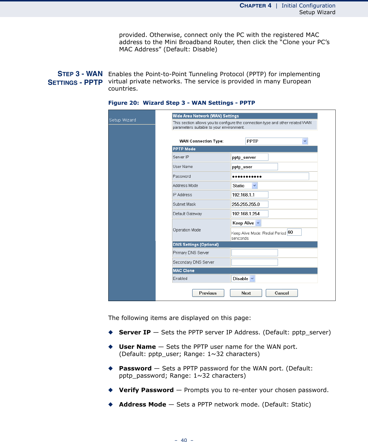 CHAPTER 4  |  Initial ConfigurationSetup Wizard–  40  –provided. Otherwise, connect only the PC with the registered MAC address to the Mini Broadband Router, then click the “Clone your PC’s MAC Address” (Default: Disable)STEP 3 - WANSETTINGS - PPTPEnables the Point-to-Point Tunneling Protocol (PPTP) for implementing virtual private networks. The service is provided in many European countries.Figure 20:  Wizard Step 3 - WAN Settings - PPTPThe following items are displayed on this page:◆Server IP — Sets the PPTP server IP Address. (Default: pptp_server)◆User Name — Sets the PPTP user name for the WAN port. (Default: pptp_user; Range: 1~32 characters)◆Password — Sets a PPTP password for the WAN port. (Default: pptp_password; Range: 1~32 characters)◆Verify Password — Prompts you to re-enter your chosen password.◆Address Mode — Sets a PPTP network mode. (Default: Static)