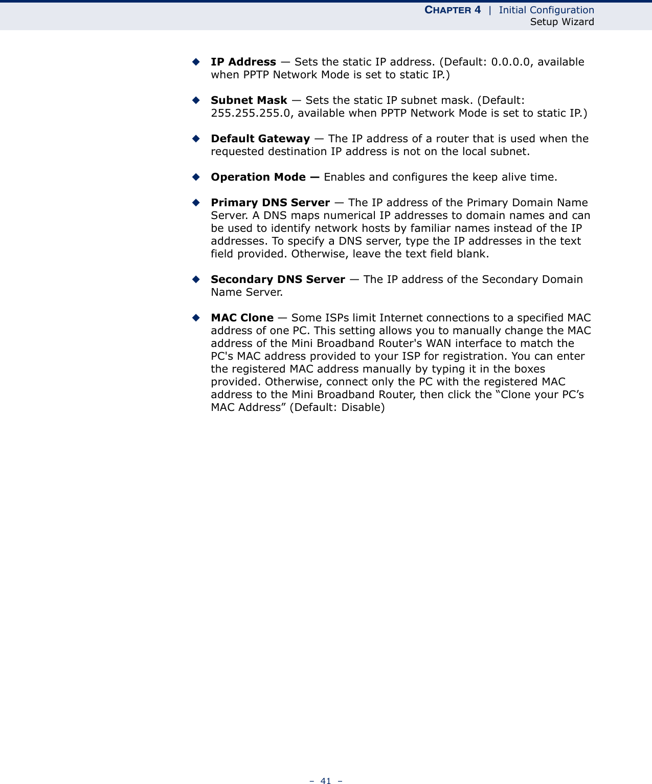 CHAPTER 4  |  Initial ConfigurationSetup Wizard–  41  –◆IP Address — Sets the static IP address. (Default: 0.0.0.0, available when PPTP Network Mode is set to static IP.)◆Subnet Mask — Sets the static IP subnet mask. (Default: 255.255.255.0, available when PPTP Network Mode is set to static IP.)◆Default Gateway — The IP address of a router that is used when the requested destination IP address is not on the local subnet.◆Operation Mode — Enables and configures the keep alive time.◆Primary DNS Server — The IP address of the Primary Domain Name Server. A DNS maps numerical IP addresses to domain names and can be used to identify network hosts by familiar names instead of the IP addresses. To specify a DNS server, type the IP addresses in the text field provided. Otherwise, leave the text field blank.◆Secondary DNS Server — The IP address of the Secondary Domain Name Server.◆MAC Clone — Some ISPs limit Internet connections to a specified MAC address of one PC. This setting allows you to manually change the MAC address of the Mini Broadband Router&apos;s WAN interface to match the PC&apos;s MAC address provided to your ISP for registration. You can enter the registered MAC address manually by typing it in the boxes provided. Otherwise, connect only the PC with the registered MAC address to the Mini Broadband Router, then click the “Clone your PC’s MAC Address” (Default: Disable)