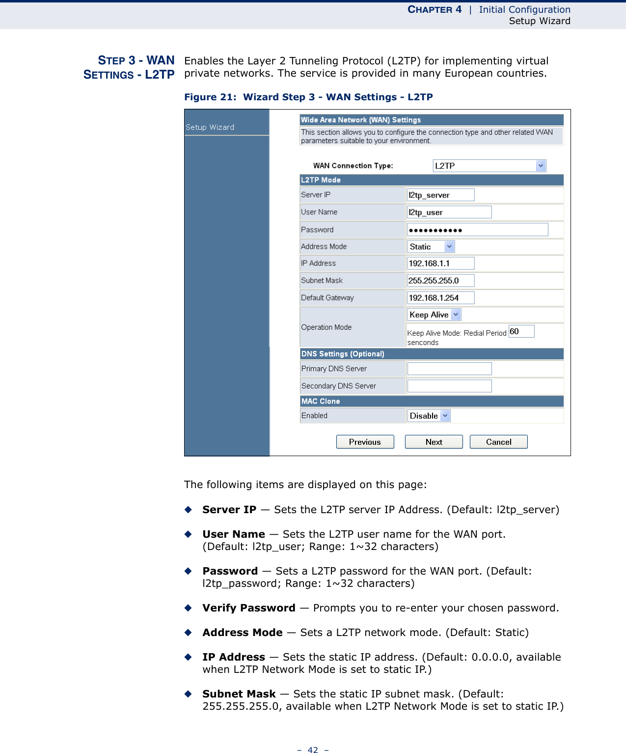 CHAPTER 4  |  Initial ConfigurationSetup Wizard–  42  –STEP 3 - WANSETTINGS - L2TPEnables the Layer 2 Tunneling Protocol (L2TP) for implementing virtual private networks. The service is provided in many European countries.Figure 21:  Wizard Step 3 - WAN Settings - L2TPThe following items are displayed on this page:◆Server IP — Sets the L2TP server IP Address. (Default: l2tp_server)◆User Name — Sets the L2TP user name for the WAN port. (Default: l2tp_user; Range: 1~32 characters)◆Password — Sets a L2TP password for the WAN port. (Default: l2tp_password; Range: 1~32 characters)◆Verify Password — Prompts you to re-enter your chosen password.◆Address Mode — Sets a L2TP network mode. (Default: Static)◆IP Address — Sets the static IP address. (Default: 0.0.0.0, available when L2TP Network Mode is set to static IP.)◆Subnet Mask — Sets the static IP subnet mask. (Default: 255.255.255.0, available when L2TP Network Mode is set to static IP.)