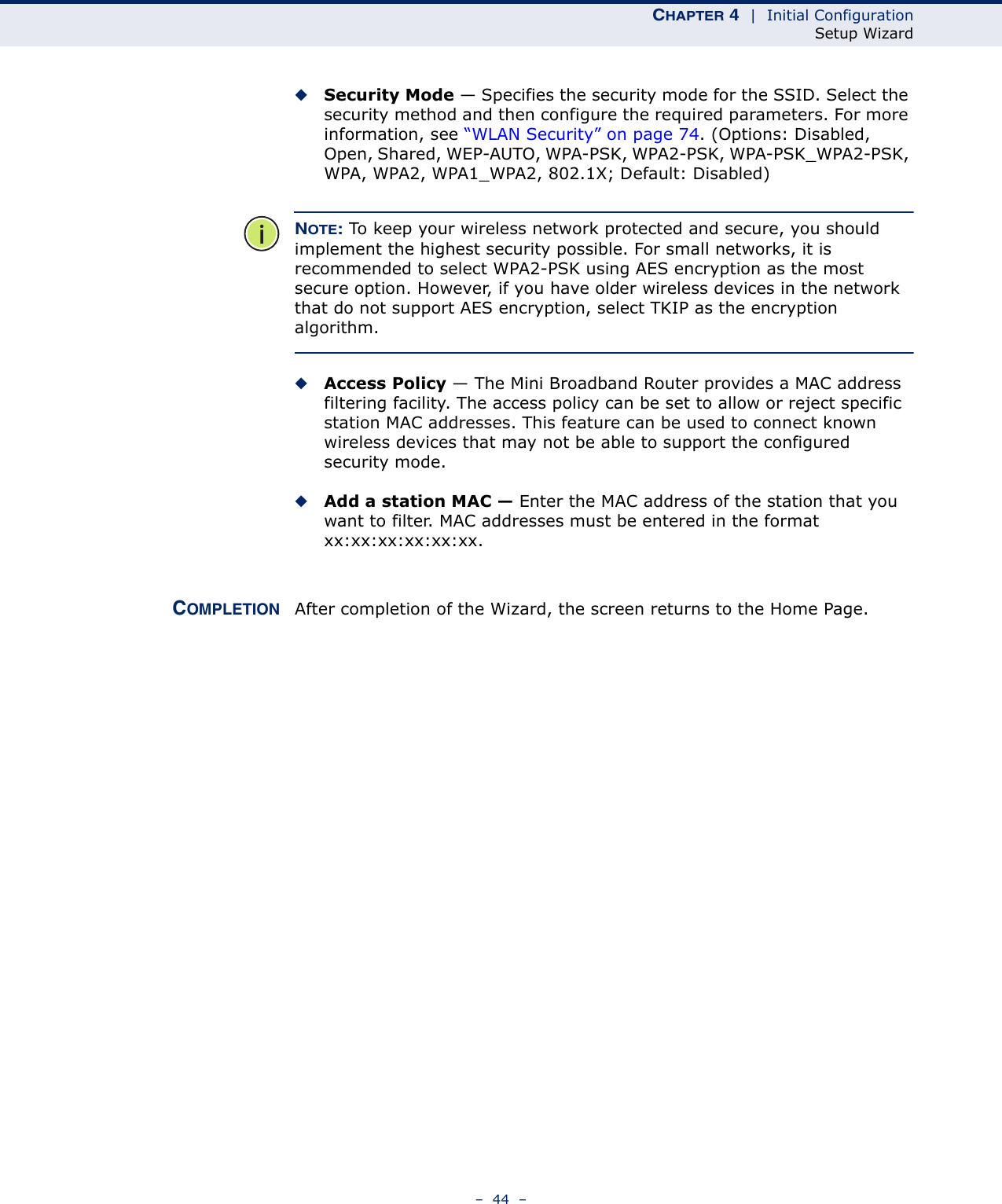 CHAPTER 4  |  Initial ConfigurationSetup Wizard–  44  –◆Security Mode — Specifies the security mode for the SSID. Select the security method and then configure the required parameters. For more information, see “WLAN Security” on page 74. (Options: Disabled, Open, Shared, WEP-AUTO, WPA-PSK, WPA2-PSK, WPA-PSK_WPA2-PSK, WPA, WPA2, WPA1_WPA2, 802.1X; Default: Disabled)NOTE: To keep your wireless network protected and secure, you should implement the highest security possible. For small networks, it is recommended to select WPA2-PSK using AES encryption as the most secure option. However, if you have older wireless devices in the network that do not support AES encryption, select TKIP as the encryption algorithm.◆Access Policy — The Mini Broadband Router provides a MAC address filtering facility. The access policy can be set to allow or reject specific station MAC addresses. This feature can be used to connect known wireless devices that may not be able to support the configured security mode. ◆Add a station MAC — Enter the MAC address of the station that you want to filter. MAC addresses must be entered in the format xx:xx:xx:xx:xx:xx.COMPLETION After completion of the Wizard, the screen returns to the Home Page.