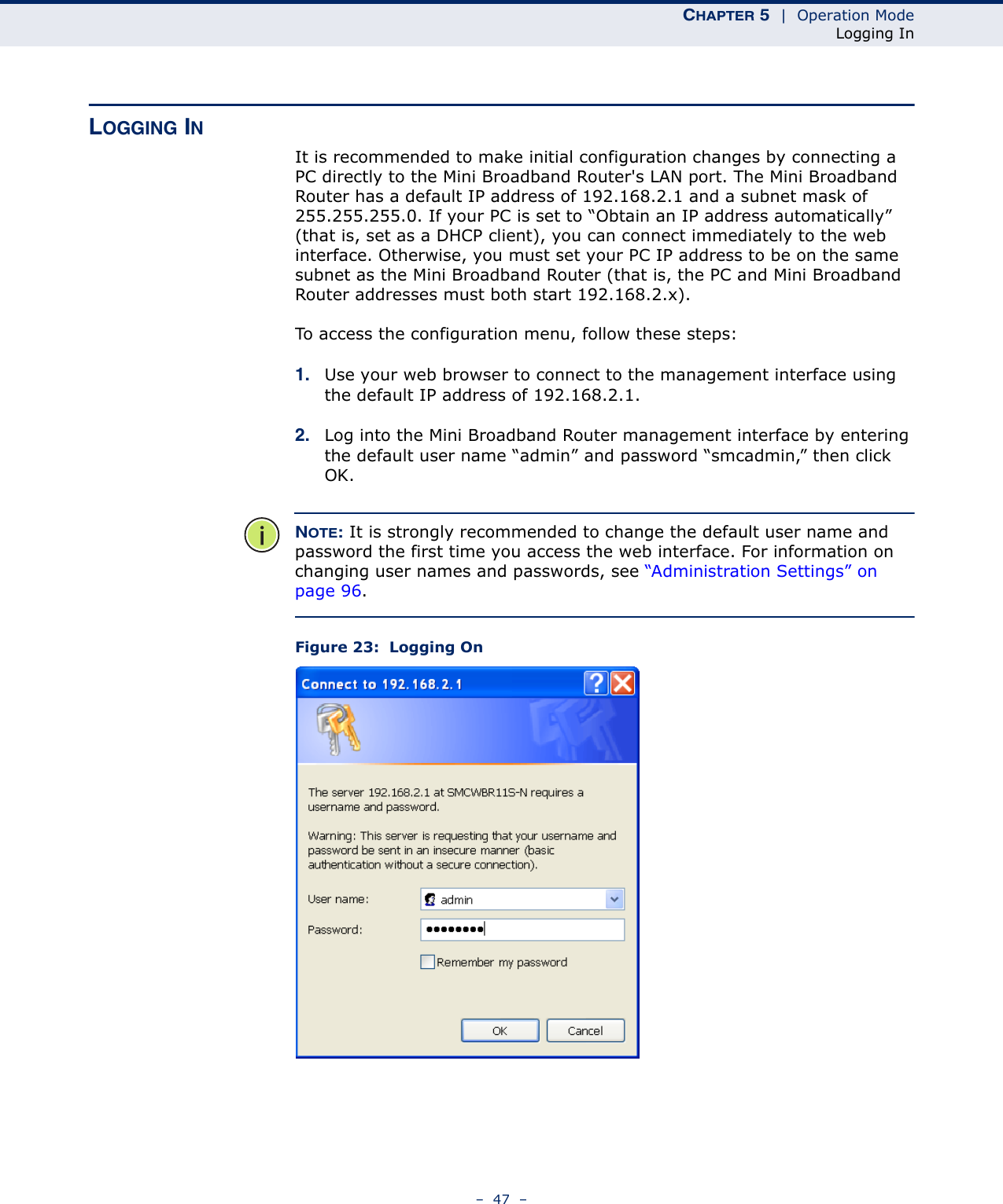 CHAPTER 5  |  Operation ModeLogging In–  47  –LOGGING INIt is recommended to make initial configuration changes by connecting a PC directly to the Mini Broadband Router&apos;s LAN port. The Mini Broadband Router has a default IP address of 192.168.2.1 and a subnet mask of 255.255.255.0. If your PC is set to “Obtain an IP address automatically” (that is, set as a DHCP client), you can connect immediately to the web interface. Otherwise, you must set your PC IP address to be on the same subnet as the Mini Broadband Router (that is, the PC and Mini Broadband Router addresses must both start 192.168.2.x).To access the configuration menu, follow these steps:1. Use your web browser to connect to the management interface using the default IP address of 192.168.2.1.2. Log into the Mini Broadband Router management interface by entering the default user name “admin” and password “smcadmin,” then click OK.NOTE: It is strongly recommended to change the default user name and password the first time you access the web interface. For information on changing user names and passwords, see “Administration Settings” on page 96.Figure 23:  Logging On