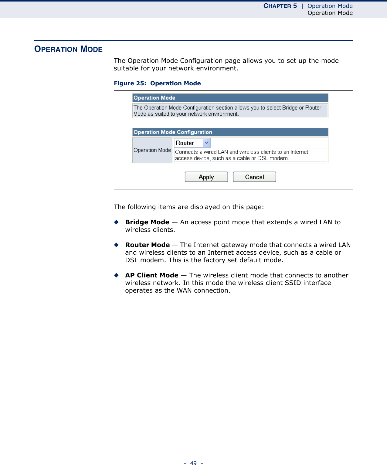 CHAPTER 5  |  Operation ModeOperation Mode–  49  –OPERATION MODEThe Operation Mode Configuration page allows you to set up the mode suitable for your network environment.Figure 25:  Operation ModeThe following items are displayed on this page:◆Bridge Mode — An access point mode that extends a wired LAN to wireless clients.◆Router Mode — The Internet gateway mode that connects a wired LAN and wireless clients to an Internet access device, such as a cable or DSL modem. This is the factory set default mode.◆AP Client Mode — The wireless client mode that connects to another wireless network. In this mode the wireless client SSID interface operates as the WAN connection.