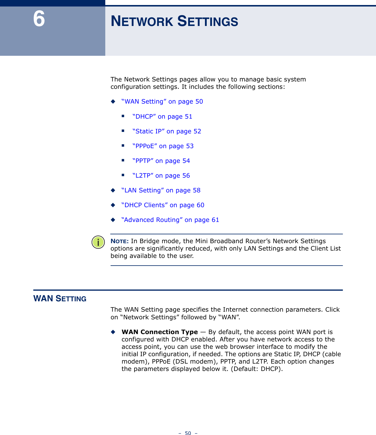 –  50  –6NETWORK SETTINGSThe Network Settings pages allow you to manage basic system configuration settings. It includes the following sections:◆“WAN Setting” on page 50■“DHCP” on page 51■“Static IP” on page 52■“PPPoE” on page 53■“PPTP” on page 54■“L2TP” on page 56◆“LAN Setting” on page 58◆“DHCP Clients” on page 60◆“Advanced Routing” on page 61NOTE: In Bridge mode, the Mini Broadband Router’s Network Settings options are significantly reduced, with only LAN Settings and the Client List being available to the user.WAN SETTINGThe WAN Setting page specifies the Internet connection parameters. Click on “Network Settings” followed by “WAN”.◆WAN Connection Type — By default, the access point WAN port is configured with DHCP enabled. After you have network access to the access point, you can use the web browser interface to modify the initial IP configuration, if needed. The options are Static IP, DHCP (cable modem), PPPoE (DSL modem), PPTP, and L2TP. Each option changes the parameters displayed below it. (Default: DHCP). 