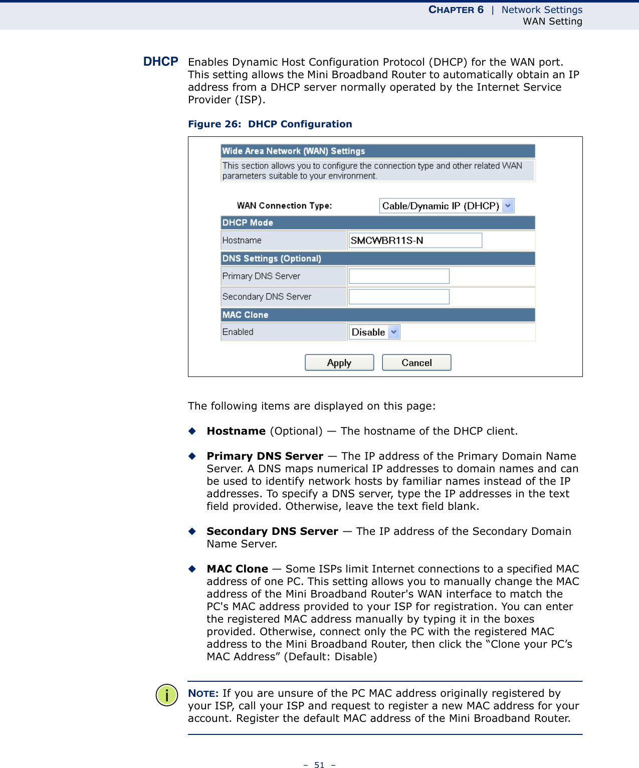 CHAPTER 6  |  Network SettingsWAN Setting–  51  –DHCP Enables Dynamic Host Configuration Protocol (DHCP) for the WAN port. This setting allows the Mini Broadband Router to automatically obtain an IP address from a DHCP server normally operated by the Internet Service Provider (ISP).Figure 26:  DHCP ConfigurationThe following items are displayed on this page:◆Hostname (Optional) — The hostname of the DHCP client.◆Primary DNS Server — The IP address of the Primary Domain Name Server. A DNS maps numerical IP addresses to domain names and can be used to identify network hosts by familiar names instead of the IP addresses. To specify a DNS server, type the IP addresses in the text field provided. Otherwise, leave the text field blank.◆Secondary DNS Server — The IP address of the Secondary Domain Name Server.◆MAC Clone — Some ISPs limit Internet connections to a specified MAC address of one PC. This setting allows you to manually change the MAC address of the Mini Broadband Router&apos;s WAN interface to match the PC&apos;s MAC address provided to your ISP for registration. You can enter the registered MAC address manually by typing it in the boxes provided. Otherwise, connect only the PC with the registered MAC address to the Mini Broadband Router, then click the “Clone your PC’s MAC Address” (Default: Disable)NOTE: If you are unsure of the PC MAC address originally registered by your ISP, call your ISP and request to register a new MAC address for your account. Register the default MAC address of the Mini Broadband Router.