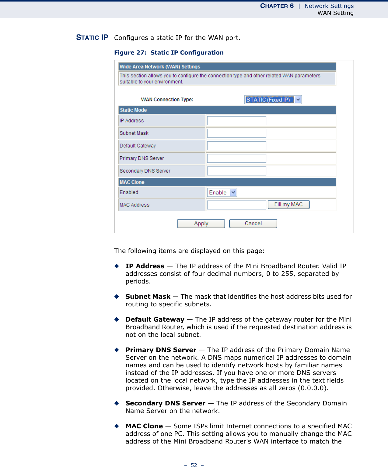 CHAPTER 6  |  Network SettingsWAN Setting–  52  –STATIC IP Configures a static IP for the WAN port.Figure 27:  Static IP ConfigurationThe following items are displayed on this page:◆IP Address — The IP address of the Mini Broadband Router. Valid IP addresses consist of four decimal numbers, 0 to 255, separated by periods.◆Subnet Mask — The mask that identifies the host address bits used for routing to specific subnets.◆Default Gateway — The IP address of the gateway router for the Mini Broadband Router, which is used if the requested destination address is not on the local subnet.◆Primary DNS Server — The IP address of the Primary Domain Name Server on the network. A DNS maps numerical IP addresses to domain names and can be used to identify network hosts by familiar names instead of the IP addresses. If you have one or more DNS servers located on the local network, type the IP addresses in the text fields provided. Otherwise, leave the addresses as all zeros (0.0.0.0).◆Secondary DNS Server — The IP address of the Secondary Domain Name Server on the network.◆MAC Clone — Some ISPs limit Internet connections to a specified MAC address of one PC. This setting allows you to manually change the MAC address of the Mini Broadband Router&apos;s WAN interface to match the 