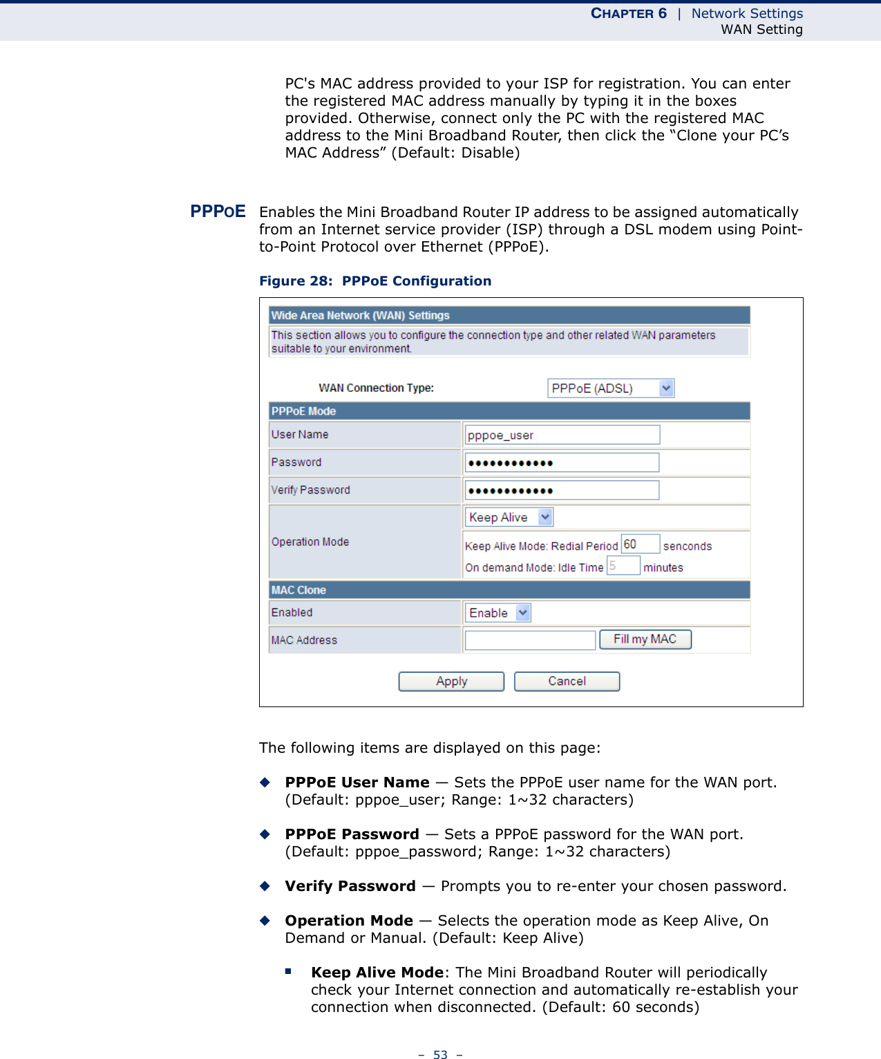 CHAPTER 6  |  Network SettingsWAN Setting–  53  –PC&apos;s MAC address provided to your ISP for registration. You can enter the registered MAC address manually by typing it in the boxes provided. Otherwise, connect only the PC with the registered MAC address to the Mini Broadband Router, then click the “Clone your PC’s MAC Address” (Default: Disable)PPPOEEnables the Mini Broadband Router IP address to be assigned automatically from an Internet service provider (ISP) through a DSL modem using Point-to-Point Protocol over Ethernet (PPPoE).Figure 28:  PPPoE ConfigurationThe following items are displayed on this page:◆PPPoE User Name — Sets the PPPoE user name for the WAN port. (Default: pppoe_user; Range: 1~32 characters)◆PPPoE Password — Sets a PPPoE password for the WAN port. (Default: pppoe_password; Range: 1~32 characters)◆Verify Password — Prompts you to re-enter your chosen password.◆Operation Mode — Selects the operation mode as Keep Alive, On Demand or Manual. (Default: Keep Alive)■Keep Alive Mode: The Mini Broadband Router will periodically check your Internet connection and automatically re-establish your connection when disconnected. (Default: 60 seconds)