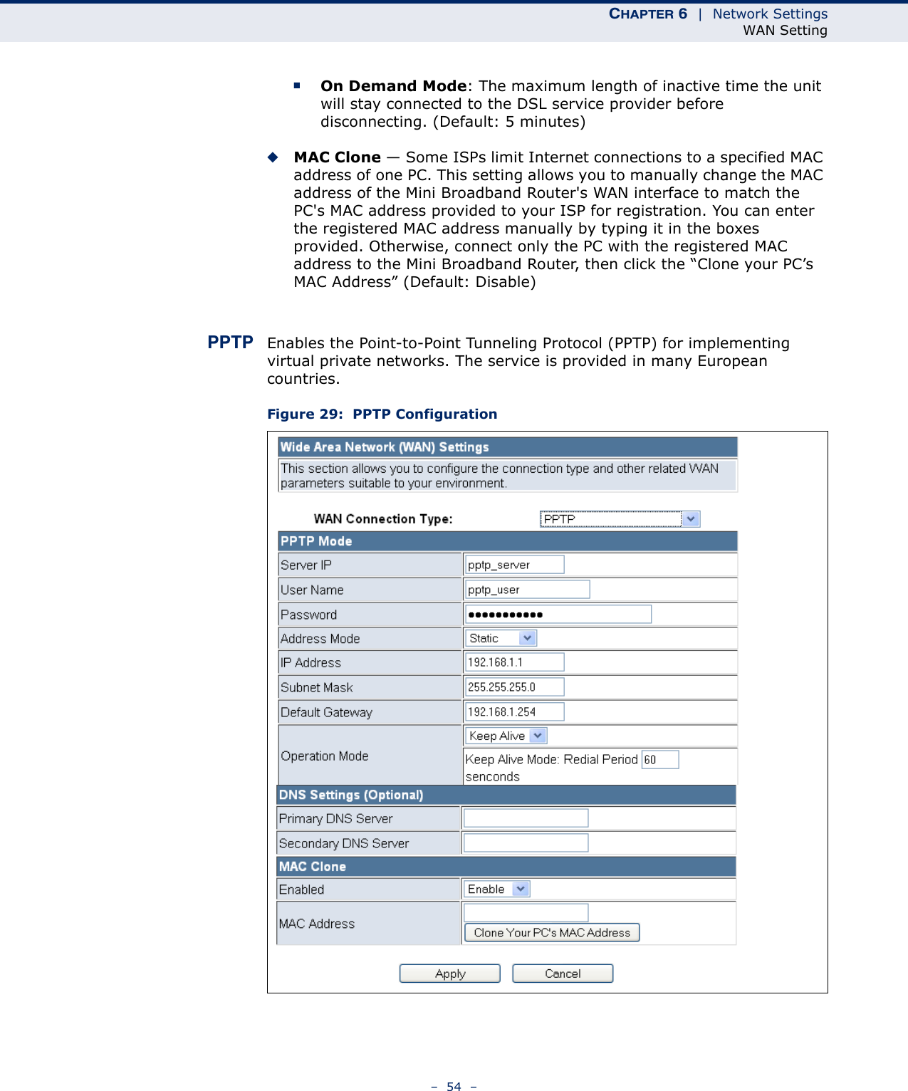 CHAPTER 6  |  Network SettingsWAN Setting–  54  –■On Demand Mode: The maximum length of inactive time the unit will stay connected to the DSL service provider before disconnecting. (Default: 5 minutes)◆MAC Clone — Some ISPs limit Internet connections to a specified MAC address of one PC. This setting allows you to manually change the MAC address of the Mini Broadband Router&apos;s WAN interface to match the PC&apos;s MAC address provided to your ISP for registration. You can enter the registered MAC address manually by typing it in the boxes provided. Otherwise, connect only the PC with the registered MAC address to the Mini Broadband Router, then click the “Clone your PC’s MAC Address” (Default: Disable)PPTP Enables the Point-to-Point Tunneling Protocol (PPTP) for implementing virtual private networks. The service is provided in many European countries. Figure 29:  PPTP Configuration