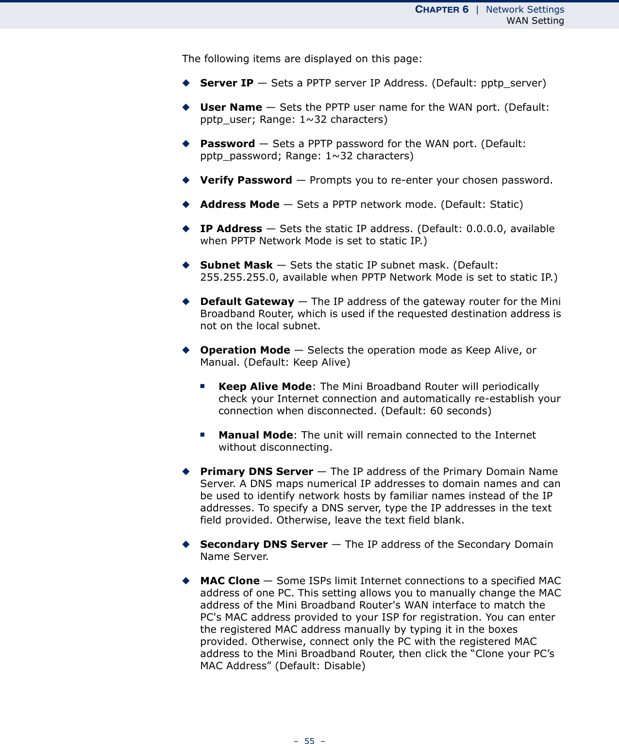 CHAPTER 6  |  Network SettingsWAN Setting–  55  –The following items are displayed on this page:◆Server IP — Sets a PPTP server IP Address. (Default: pptp_server)◆User Name — Sets the PPTP user name for the WAN port. (Default: pptp_user; Range: 1~32 characters)◆Password — Sets a PPTP password for the WAN port. (Default: pptp_password; Range: 1~32 characters)◆Verify Password — Prompts you to re-enter your chosen password.◆Address Mode — Sets a PPTP network mode. (Default: Static)◆IP Address — Sets the static IP address. (Default: 0.0.0.0, available when PPTP Network Mode is set to static IP.)◆Subnet Mask — Sets the static IP subnet mask. (Default: 255.255.255.0, available when PPTP Network Mode is set to static IP.)◆Default Gateway — The IP address of the gateway router for the Mini Broadband Router, which is used if the requested destination address is not on the local subnet.◆Operation Mode — Selects the operation mode as Keep Alive, or Manual. (Default: Keep Alive)■Keep Alive Mode: The Mini Broadband Router will periodically check your Internet connection and automatically re-establish your connection when disconnected. (Default: 60 seconds)■Manual Mode: The unit will remain connected to the Internet without disconnecting.◆Primary DNS Server — The IP address of the Primary Domain Name Server. A DNS maps numerical IP addresses to domain names and can be used to identify network hosts by familiar names instead of the IP addresses. To specify a DNS server, type the IP addresses in the text field provided. Otherwise, leave the text field blank.◆Secondary DNS Server — The IP address of the Secondary Domain Name Server.◆MAC Clone — Some ISPs limit Internet connections to a specified MAC address of one PC. This setting allows you to manually change the MAC address of the Mini Broadband Router&apos;s WAN interface to match the PC&apos;s MAC address provided to your ISP for registration. You can enter the registered MAC address manually by typing it in the boxes provided. Otherwise, connect only the PC with the registered MAC address to the Mini Broadband Router, then click the “Clone your PC’s MAC Address” (Default: Disable)