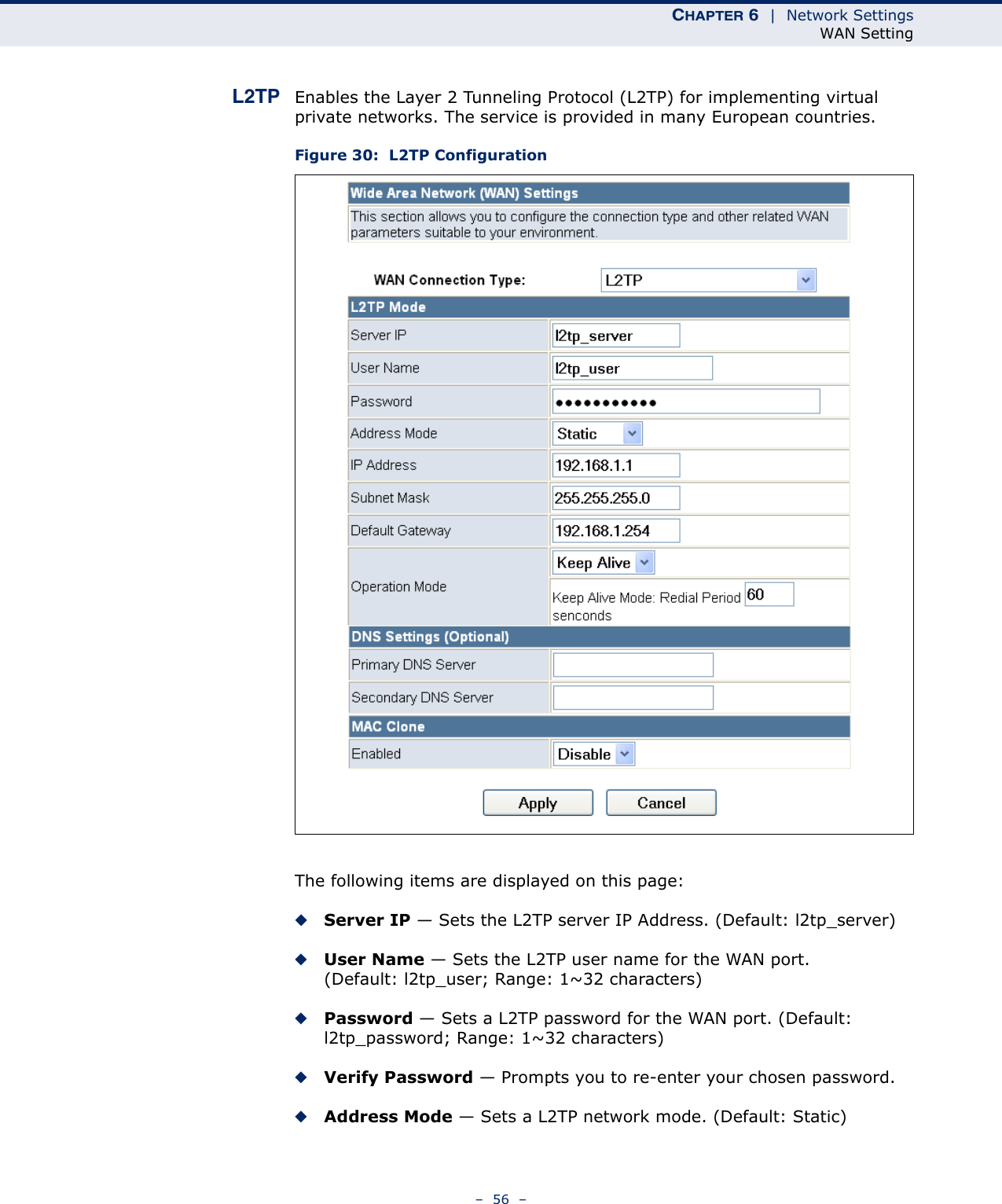 CHAPTER 6  |  Network SettingsWAN Setting–  56  –L2TP Enables the Layer 2 Tunneling Protocol (L2TP) for implementing virtual private networks. The service is provided in many European countries.Figure 30:  L2TP ConfigurationThe following items are displayed on this page:◆Server IP — Sets the L2TP server IP Address. (Default: l2tp_server)◆User Name — Sets the L2TP user name for the WAN port. (Default: l2tp_user; Range: 1~32 characters)◆Password — Sets a L2TP password for the WAN port. (Default: l2tp_password; Range: 1~32 characters)◆Verify Password — Prompts you to re-enter your chosen password.◆Address Mode — Sets a L2TP network mode. (Default: Static)