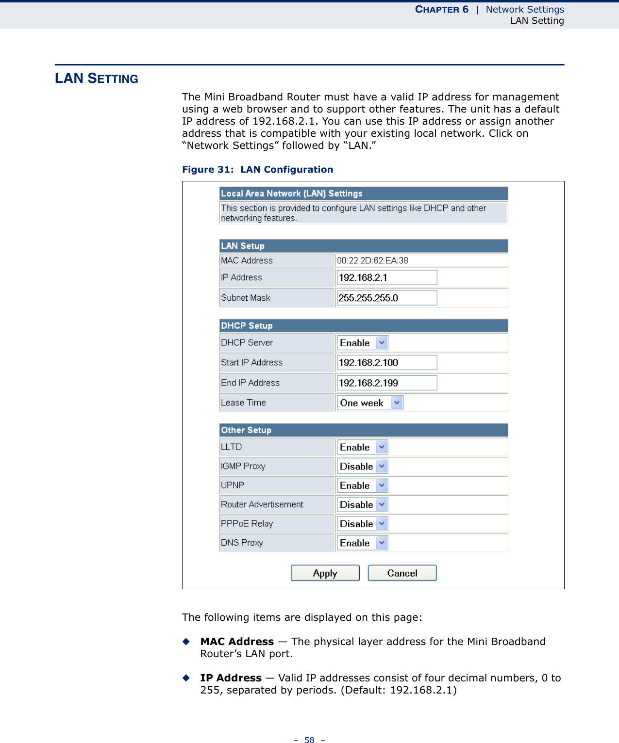 CHAPTER 6  |  Network SettingsLAN Setting–  58  –LAN SETTINGThe Mini Broadband Router must have a valid IP address for management using a web browser and to support other features. The unit has a default IP address of 192.168.2.1. You can use this IP address or assign another address that is compatible with your existing local network. Click on “Network Settings” followed by “LAN.”Figure 31:  LAN ConfigurationThe following items are displayed on this page:◆MAC Address — The physical layer address for the Mini Broadband Router’s LAN port.◆IP Address — Valid IP addresses consist of four decimal numbers, 0 to 255, separated by periods. (Default: 192.168.2.1)