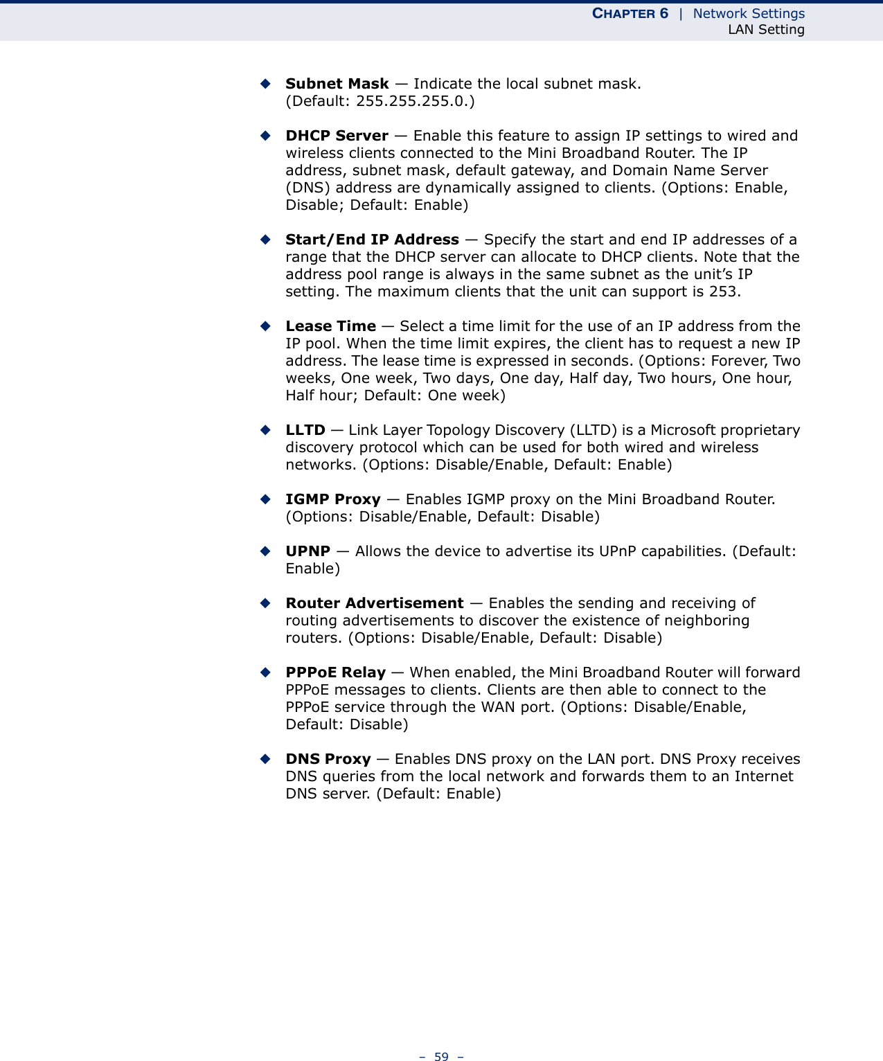 CHAPTER 6  |  Network SettingsLAN Setting–  59  –◆Subnet Mask — Indicate the local subnet mask. (Default: 255.255.255.0.)◆DHCP Server — Enable this feature to assign IP settings to wired and wireless clients connected to the Mini Broadband Router. The IP address, subnet mask, default gateway, and Domain Name Server (DNS) address are dynamically assigned to clients. (Options: Enable, Disable; Default: Enable)◆Start/End IP Address — Specify the start and end IP addresses of a range that the DHCP server can allocate to DHCP clients. Note that the address pool range is always in the same subnet as the unit’s IP setting. The maximum clients that the unit can support is 253.◆Lease Time — Select a time limit for the use of an IP address from the IP pool. When the time limit expires, the client has to request a new IP address. The lease time is expressed in seconds. (Options: Forever, Two weeks, One week, Two days, One day, Half day, Two hours, One hour, Half hour; Default: One week)◆LLTD — Link Layer Topology Discovery (LLTD) is a Microsoft proprietary discovery protocol which can be used for both wired and wireless networks. (Options: Disable/Enable, Default: Enable)◆IGMP Proxy — Enables IGMP proxy on the Mini Broadband Router. (Options: Disable/Enable, Default: Disable)◆UPNP — Allows the device to advertise its UPnP capabilities. (Default: Enable)◆Router Advertisement — Enables the sending and receiving of routing advertisements to discover the existence of neighboring routers. (Options: Disable/Enable, Default: Disable)◆PPPoE Relay — When enabled, the Mini Broadband Router will forward PPPoE messages to clients. Clients are then able to connect to the PPPoE service through the WAN port. (Options: Disable/Enable, Default: Disable)◆DNS Proxy — Enables DNS proxy on the LAN port. DNS Proxy receives DNS queries from the local network and forwards them to an Internet DNS server. (Default: Enable)