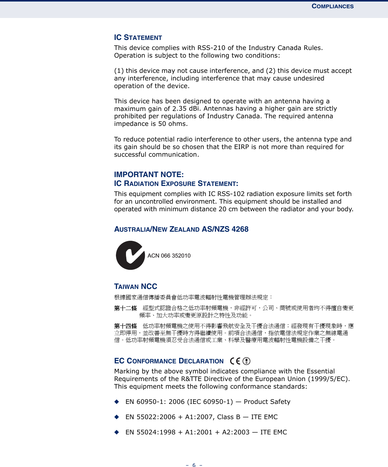 COMPLIANCES–  6  –IC STATEMENTThis device complies with RSS-210 of the Industry Canada Rules. Operation is subject to the following two conditions:(1) this device may not cause interference, and (2) this device must accept any interference, including interference that may cause undesired operation of the device.This device has been designed to operate with an antenna having a maximum gain of 2.35 dBi. Antennas having a higher gain are strictly prohibited per regulations of Industry Canada. The required antenna impedance is 50 ohms.To reduce potential radio interference to other users, the antenna type and its gain should be so chosen that the EIRP is not more than required for successful communication.IMPORTANT NOTE:IC RADIATION EXPOSURE STATEMENT:This equipment complies with IC RSS-102 radiation exposure limits set forth for an uncontrolled environment. This equipment should be installed and operated with minimum distance 20 cm between the radiator and your body.AUSTRALIA/NEW ZEALAND AS/NZS 4268TAIWAN NCC根據國家通信傳播委員會低功率電波輻射性電機管理辦法規定： 第十二條　經型式認證合格之低功率射頻電機，非經許可，公司、商號或使用者均不得擅自變更頻率、加大功率或變更原設計之特性及功能。第十四條　低功率射頻電機之使用不得影響飛航安全及干擾合法通信；經發現有干擾現象時，應立即停用，並改善至無干擾時方得繼續使用。前項合法通信，指依電信法規定作業之無線電通信。低功率射頻電機須忍受合法通信或工業、科學及醫療用電波輻射性電機設備之干擾。EC CONFORMANCE DECLARATION Marking by the above symbol indicates compliance with the Essential Requirements of the R&amp;TTE Directive of the European Union (1999/5/EC). This equipment meets the following conformance standards:◆EN 60950-1: 2006 (IEC 60950-1) — Product Safety◆EN 55022:2006 + A1:2007, Class B — ITE EMC◆EN 55024:1998 + A1:2001 + A2:2003 — ITE EMCACN 066 352010