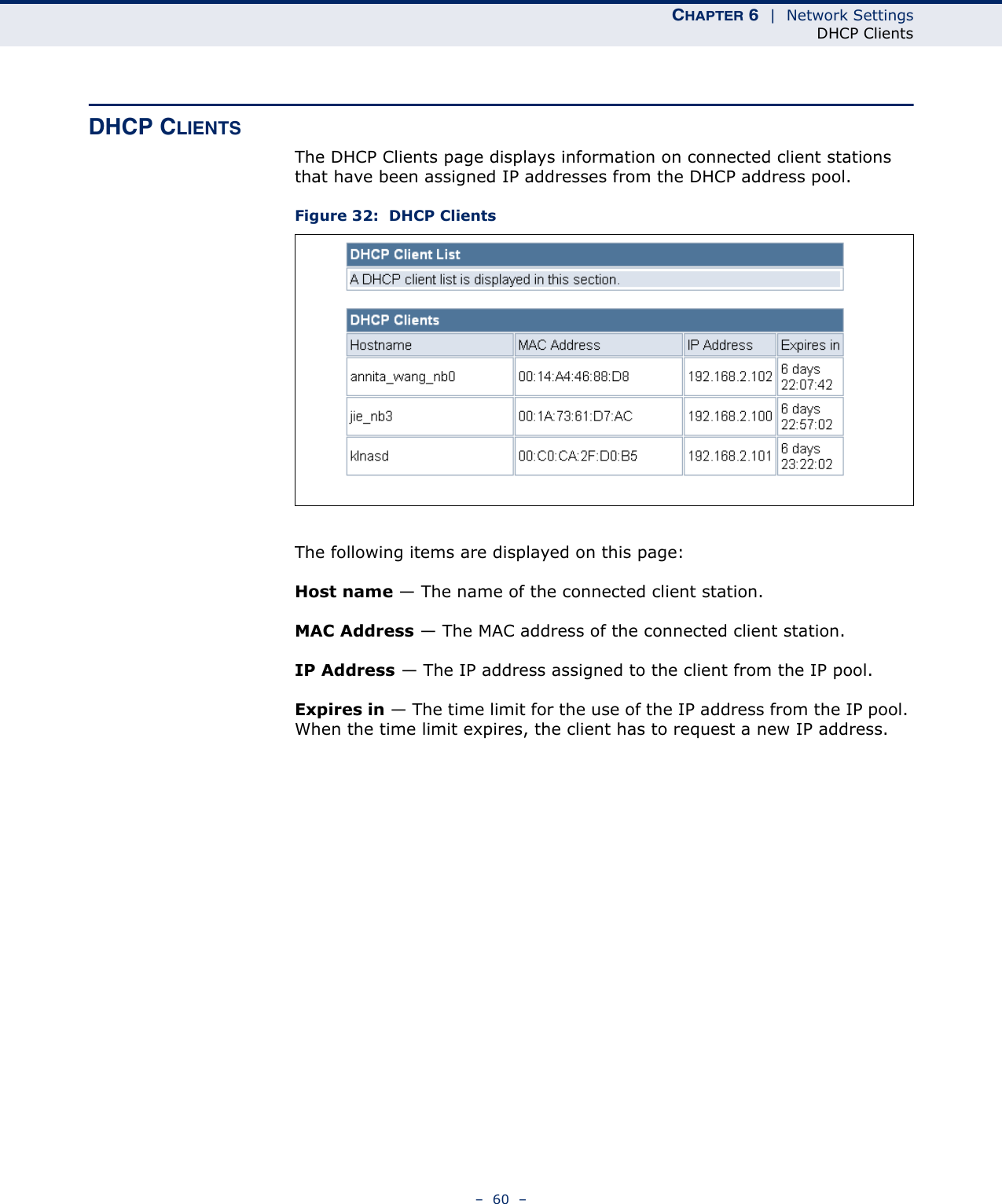 CHAPTER 6  |  Network SettingsDHCP Clients–  60  –DHCP CLIENTSThe DHCP Clients page displays information on connected client stations that have been assigned IP addresses from the DHCP address pool.Figure 32:  DHCP ClientsThe following items are displayed on this page:Host name — The name of the connected client station.MAC Address — The MAC address of the connected client station.IP Address — The IP address assigned to the client from the IP pool.Expires in — The time limit for the use of the IP address from the IP pool. When the time limit expires, the client has to request a new IP address. 