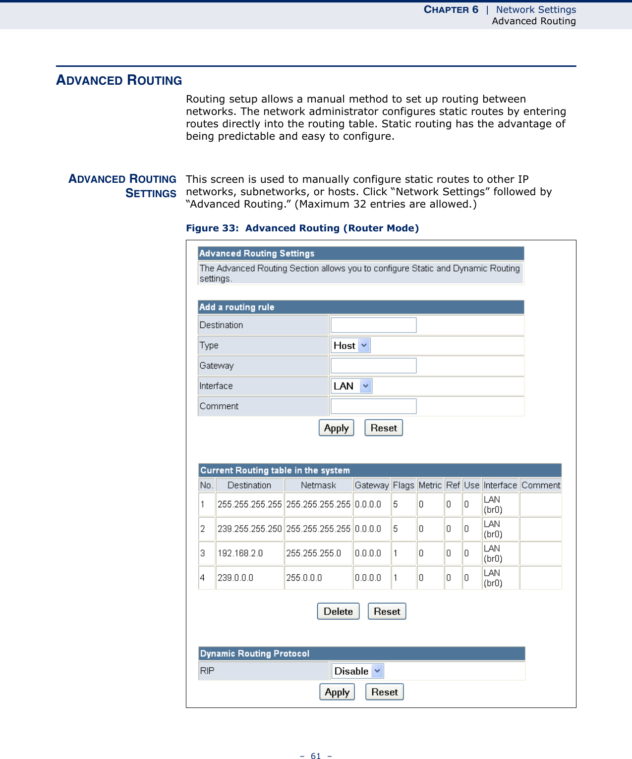 CHAPTER 6  |  Network SettingsAdvanced Routing–  61  –ADVANCED ROUTINGRouting setup allows a manual method to set up routing between networks. The network administrator configures static routes by entering routes directly into the routing table. Static routing has the advantage of being predictable and easy to configure. ADVANCED ROUTINGSETTINGSThis screen is used to manually configure static routes to other IP networks, subnetworks, or hosts. Click “Network Settings” followed by “Advanced Routing.” (Maximum 32 entries are allowed.)Figure 33:  Advanced Routing (Router Mode)