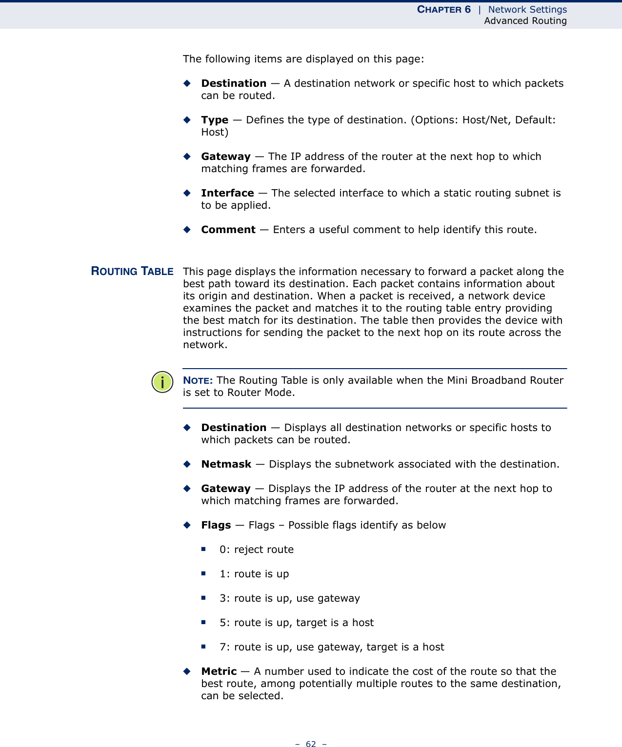 CHAPTER 6  |  Network SettingsAdvanced Routing–  62  –The following items are displayed on this page:◆Destination — A destination network or specific host to which packets can be routed.◆Type — Defines the type of destination. (Options: Host/Net, Default: Host)◆Gateway — The IP address of the router at the next hop to which matching frames are forwarded.◆Interface — The selected interface to which a static routing subnet is to be applied.◆Comment — Enters a useful comment to help identify this route.ROUTING TABLE This page displays the information necessary to forward a packet along the best path toward its destination. Each packet contains information about its origin and destination. When a packet is received, a network device examines the packet and matches it to the routing table entry providing the best match for its destination. The table then provides the device with instructions for sending the packet to the next hop on its route across the network.NOTE: The Routing Table is only available when the Mini Broadband Router is set to Router Mode.◆Destination — Displays all destination networks or specific hosts to which packets can be routed.◆Netmask — Displays the subnetwork associated with the destination.◆Gateway — Displays the IP address of the router at the next hop to which matching frames are forwarded.◆Flags — Flags – Possible flags identify as below■0: reject route■1: route is up■3: route is up, use gateway■5: route is up, target is a host■7: route is up, use gateway, target is a host◆Metric — A number used to indicate the cost of the route so that the best route, among potentially multiple routes to the same destination, can be selected.