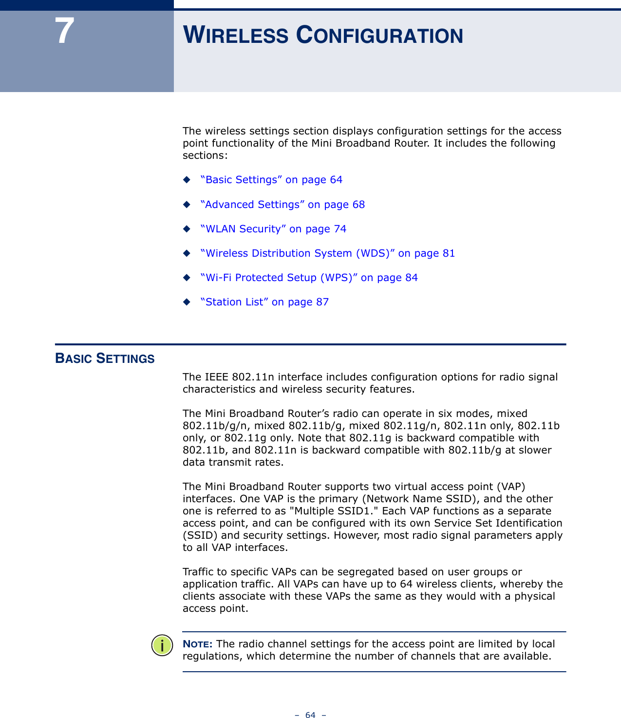 –  64  –7WIRELESS CONFIGURATIONThe wireless settings section displays configuration settings for the access point functionality of the Mini Broadband Router. It includes the following sections:◆“Basic Settings” on page 64◆“Advanced Settings” on page 68◆“WLAN Security” on page 74◆“Wireless Distribution System (WDS)” on page 81◆“Wi-Fi Protected Setup (WPS)” on page 84◆“Station List” on page 87BASIC SETTINGSThe IEEE 802.11n interface includes configuration options for radio signal characteristics and wireless security features. The Mini Broadband Router’s radio can operate in six modes, mixed 802.11b/g/n, mixed 802.11b/g, mixed 802.11g/n, 802.11n only, 802.11b only, or 802.11g only. Note that 802.11g is backward compatible with 802.11b, and 802.11n is backward compatible with 802.11b/g at slower data transmit rates.The Mini Broadband Router supports two virtual access point (VAP) interfaces. One VAP is the primary (Network Name SSID), and the other one is referred to as &quot;Multiple SSID1.&quot; Each VAP functions as a separate access point, and can be configured with its own Service Set Identification (SSID) and security settings. However, most radio signal parameters apply to all VAP interfaces.Traffic to specific VAPs can be segregated based on user groups or application traffic. All VAPs can have up to 64 wireless clients, whereby the clients associate with these VAPs the same as they would with a physical access point.NOTE: The radio channel settings for the access point are limited by local regulations, which determine the number of channels that are available.