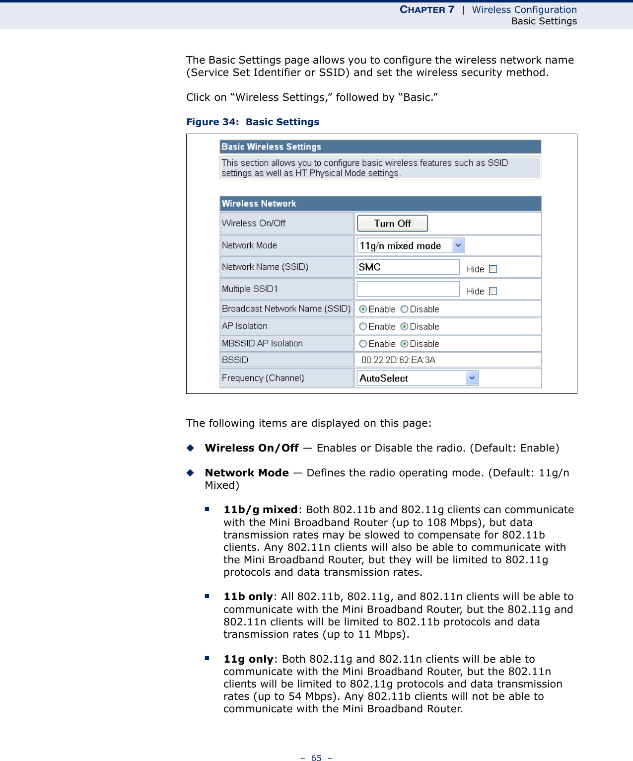 CHAPTER 7  |  Wireless ConfigurationBasic Settings–  65  –The Basic Settings page allows you to configure the wireless network name (Service Set Identifier or SSID) and set the wireless security method.Click on “Wireless Settings,” followed by “Basic.”Figure 34:  Basic SettingsThe following items are displayed on this page:◆Wireless On/Off — Enables or Disable the radio. (Default: Enable)◆Network Mode — Defines the radio operating mode. (Default: 11g/n Mixed)■11b/g mixed: Both 802.11b and 802.11g clients can communicate with the Mini Broadband Router (up to 108 Mbps), but data transmission rates may be slowed to compensate for 802.11b clients. Any 802.11n clients will also be able to communicate with the Mini Broadband Router, but they will be limited to 802.11g protocols and data transmission rates.■11b only: All 802.11b, 802.11g, and 802.11n clients will be able to communicate with the Mini Broadband Router, but the 802.11g and 802.11n clients will be limited to 802.11b protocols and data transmission rates (up to 11 Mbps).■11g only: Both 802.11g and 802.11n clients will be able to communicate with the Mini Broadband Router, but the 802.11n clients will be limited to 802.11g protocols and data transmission rates (up to 54 Mbps). Any 802.11b clients will not be able to communicate with the Mini Broadband Router.