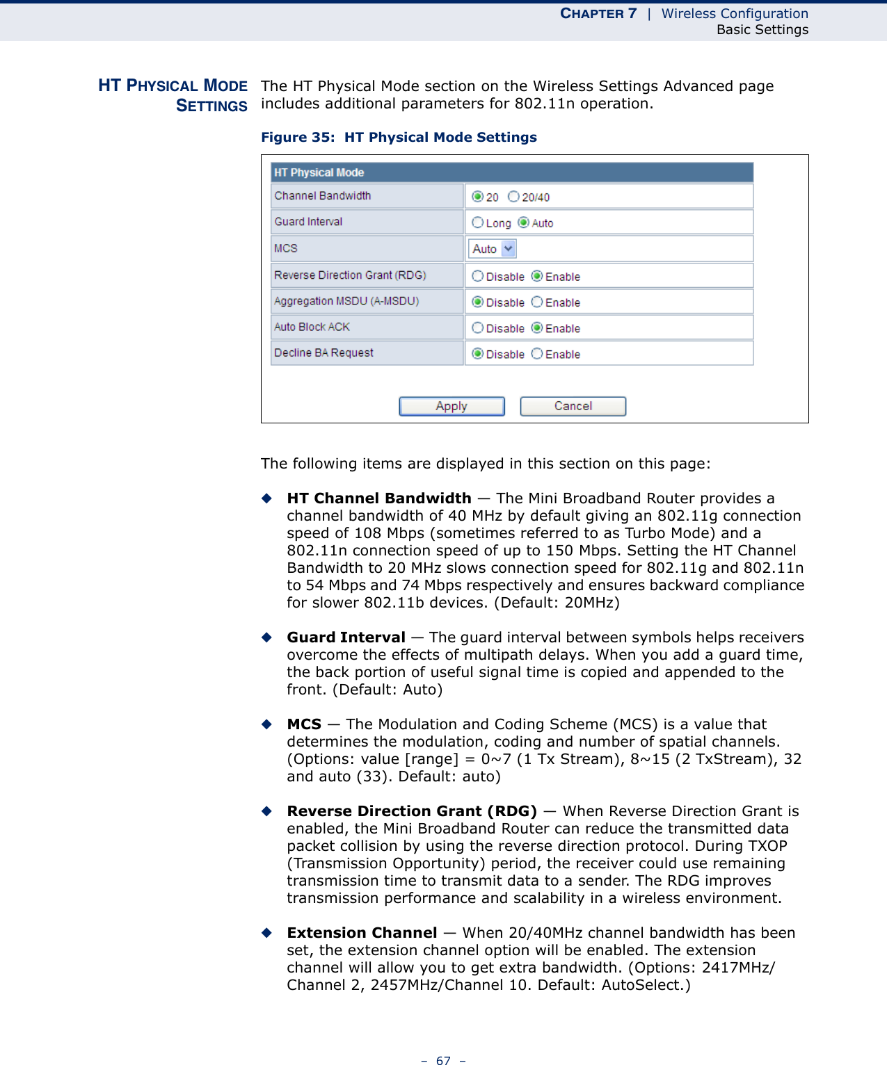 CHAPTER 7  |  Wireless ConfigurationBasic Settings–  67  –HT PHYSICAL MODESETTINGSThe HT Physical Mode section on the Wireless Settings Advanced page includes additional parameters for 802.11n operation.Figure 35:  HT Physical Mode SettingsThe following items are displayed in this section on this page:◆HT Channel Bandwidth — The Mini Broadband Router provides a channel bandwidth of 40 MHz by default giving an 802.11g connection speed of 108 Mbps (sometimes referred to as Turbo Mode) and a 802.11n connection speed of up to 150 Mbps. Setting the HT Channel Bandwidth to 20 MHz slows connection speed for 802.11g and 802.11n to 54 Mbps and 74 Mbps respectively and ensures backward compliance for slower 802.11b devices. (Default: 20MHz)◆Guard Interval — The guard interval between symbols helps receivers overcome the effects of multipath delays. When you add a guard time, the back portion of useful signal time is copied and appended to the front. (Default: Auto)◆MCS — The Modulation and Coding Scheme (MCS) is a value that determines the modulation, coding and number of spatial channels. (Options: value [range] = 0~7 (1 Tx Stream), 8~15 (2 TxStream), 32 and auto (33). Default: auto)◆Reverse Direction Grant (RDG) — When Reverse Direction Grant is enabled, the Mini Broadband Router can reduce the transmitted data packet collision by using the reverse direction protocol. During TXOP (Transmission Opportunity) period, the receiver could use remaining transmission time to transmit data to a sender. The RDG improves transmission performance and scalability in a wireless environment. ◆Extension Channel — When 20/40MHz channel bandwidth has been set, the extension channel option will be enabled. The extension channel will allow you to get extra bandwidth. (Options: 2417MHz/Channel 2, 2457MHz/Channel 10. Default: AutoSelect.)