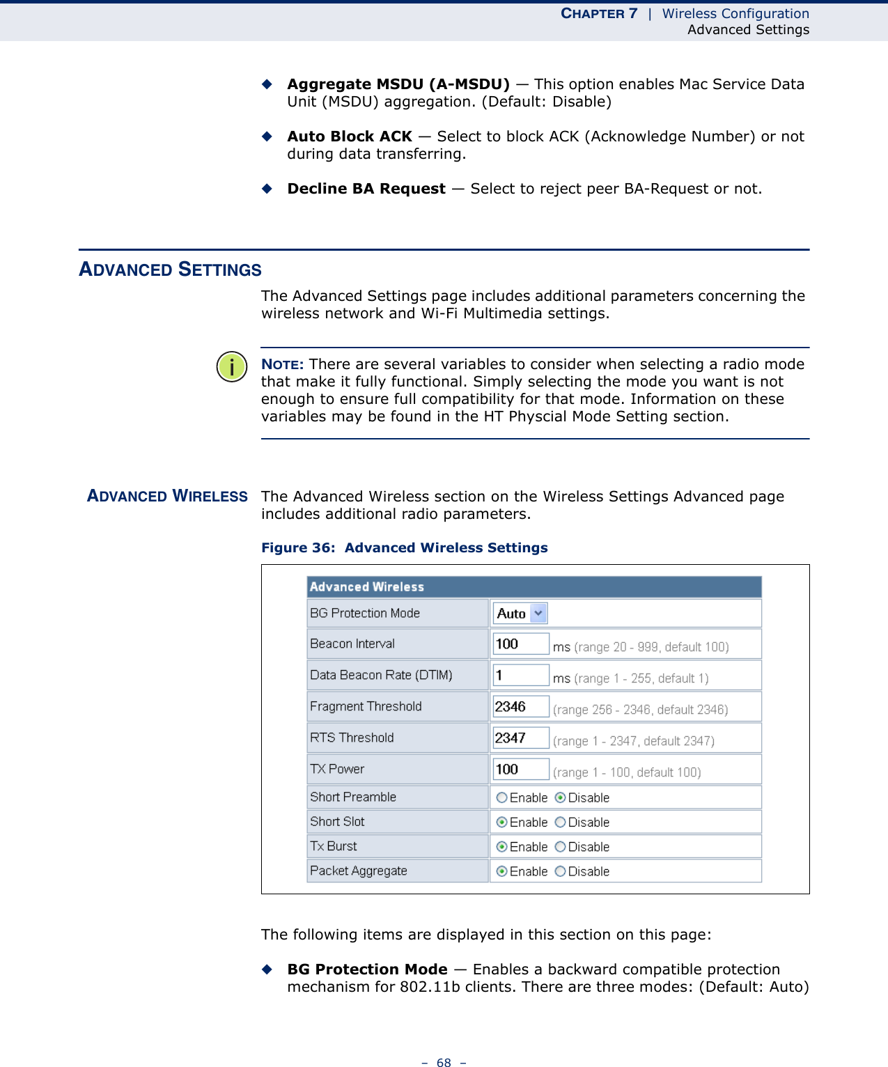 CHAPTER 7  |  Wireless ConfigurationAdvanced Settings–  68  –◆Aggregate MSDU (A-MSDU) — This option enables Mac Service Data Unit (MSDU) aggregation. (Default: Disable)◆Auto Block ACK — Select to block ACK (Acknowledge Number) or not during data transferring.◆Decline BA Request — Select to reject peer BA-Request or not.ADVANCED SETTINGSThe Advanced Settings page includes additional parameters concerning the wireless network and Wi-Fi Multimedia settings.NOTE: There are several variables to consider when selecting a radio mode that make it fully functional. Simply selecting the mode you want is not enough to ensure full compatibility for that mode. Information on these variables may be found in the HT Physcial Mode Setting section.ADVANCED WIRELESS The Advanced Wireless section on the Wireless Settings Advanced page includes additional radio parameters.Figure 36:  Advanced Wireless SettingsThe following items are displayed in this section on this page:◆BG Protection Mode — Enables a backward compatible protection mechanism for 802.11b clients. There are three modes: (Default: Auto)