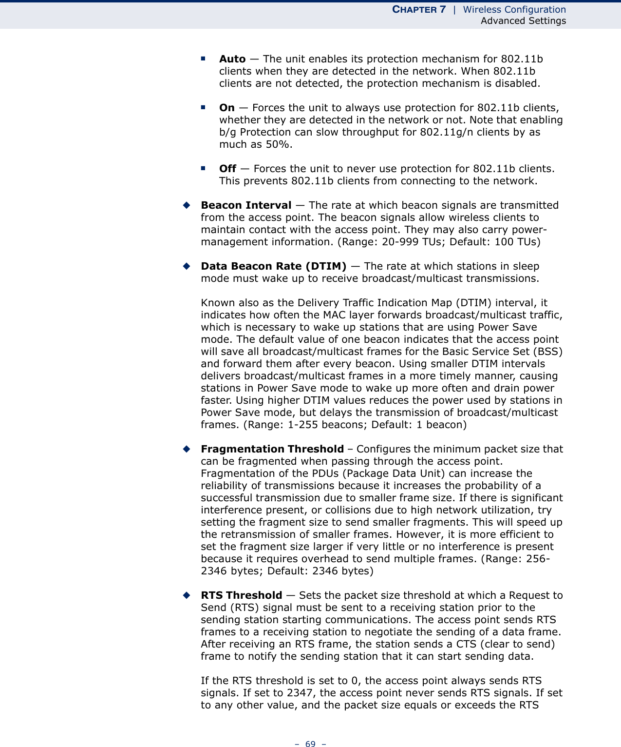 CHAPTER 7  |  Wireless ConfigurationAdvanced Settings–  69  –■Auto — The unit enables its protection mechanism for 802.11b clients when they are detected in the network. When 802.11b clients are not detected, the protection mechanism is disabled.■On — Forces the unit to always use protection for 802.11b clients, whether they are detected in the network or not. Note that enabling b/g Protection can slow throughput for 802.11g/n clients by as much as 50%.■Off — Forces the unit to never use protection for 802.11b clients. This prevents 802.11b clients from connecting to the network.◆Beacon Interval — The rate at which beacon signals are transmitted from the access point. The beacon signals allow wireless clients to maintain contact with the access point. They may also carry power-management information. (Range: 20-999 TUs; Default: 100 TUs)◆Data Beacon Rate (DTIM) — The rate at which stations in sleep mode must wake up to receive broadcast/multicast transmissions. Known also as the Delivery Traffic Indication Map (DTIM) interval, it indicates how often the MAC layer forwards broadcast/multicast traffic, which is necessary to wake up stations that are using Power Save mode. The default value of one beacon indicates that the access point will save all broadcast/multicast frames for the Basic Service Set (BSS) and forward them after every beacon. Using smaller DTIM intervals delivers broadcast/multicast frames in a more timely manner, causing stations in Power Save mode to wake up more often and drain power faster. Using higher DTIM values reduces the power used by stations in Power Save mode, but delays the transmission of broadcast/multicast frames. (Range: 1-255 beacons; Default: 1 beacon)◆Fragmentation Threshold – Configures the minimum packet size that can be fragmented when passing through the access point. Fragmentation of the PDUs (Package Data Unit) can increase the reliability of transmissions because it increases the probability of a successful transmission due to smaller frame size. If there is significant interference present, or collisions due to high network utilization, try setting the fragment size to send smaller fragments. This will speed up the retransmission of smaller frames. However, it is more efficient to set the fragment size larger if very little or no interference is present because it requires overhead to send multiple frames. (Range: 256-2346 bytes; Default: 2346 bytes)◆RTS Threshold — Sets the packet size threshold at which a Request to Send (RTS) signal must be sent to a receiving station prior to the sending station starting communications. The access point sends RTS frames to a receiving station to negotiate the sending of a data frame. After receiving an RTS frame, the station sends a CTS (clear to send) frame to notify the sending station that it can start sending data.If the RTS threshold is set to 0, the access point always sends RTS signals. If set to 2347, the access point never sends RTS signals. If set to any other value, and the packet size equals or exceeds the RTS 