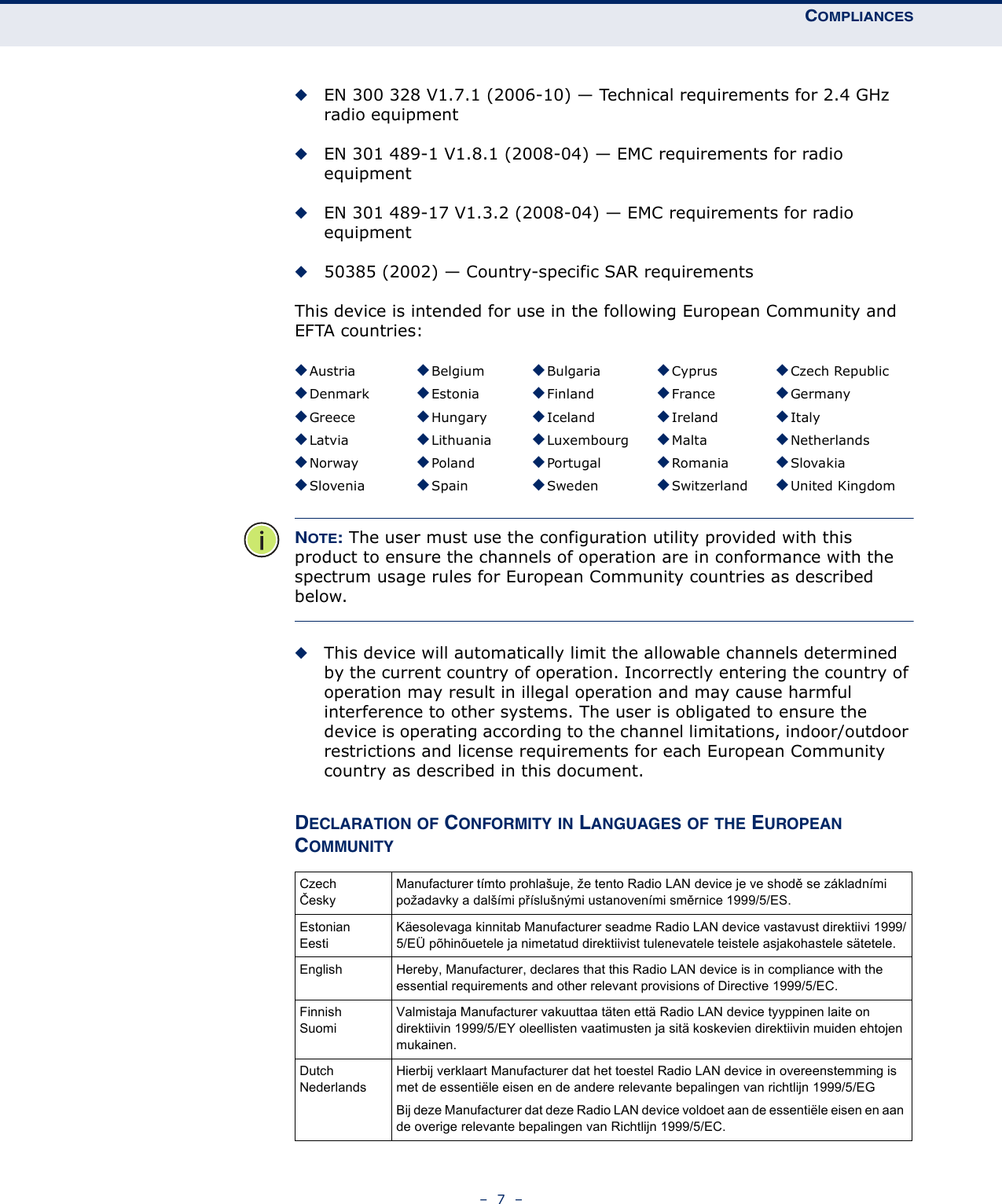 COMPLIANCES–  7  –◆EN 300 328 V1.7.1 (2006-10) — Technical requirements for 2.4 GHz radio equipment◆EN 301 489-1 V1.8.1 (2008-04) — EMC requirements for radio equipment◆EN 301 489-17 V1.3.2 (2008-04) — EMC requirements for radio equipment◆50385 (2002) — Country-specific SAR requirementsThis device is intended for use in the following European Community and EFTA countries:  NOTE: The user must use the configuration utility provided with this product to ensure the channels of operation are in conformance with the spectrum usage rules for European Community countries as described below.◆This device will automatically limit the allowable channels determined by the current country of operation. Incorrectly entering the country of operation may result in illegal operation and may cause harmful interference to other systems. The user is obligated to ensure the device is operating according to the channel limitations, indoor/outdoor restrictions and license requirements for each European Community country as described in this document.DECLARATION OF CONFORMITY IN LANGUAGES OF THE EUROPEAN COMMUNITY◆Austria ◆Belgium ◆Bulgaria ◆Cyprus ◆Czech Republic◆Denmark ◆Estonia ◆Finland ◆France ◆Germany◆Greece ◆Hungary ◆Iceland ◆Ireland ◆Italy◆Latvia ◆Lithuania ◆Luxembourg ◆Malta ◆Netherlands◆Norway ◆Poland ◆Portugal ◆Romania ◆Slovakia◆Slovenia ◆Spain ◆Sweden ◆Switzerland ◆United KingdomCzechČeskyManufacturer tímto prohlašuje, že tento Radio LAN device je ve shodě se základními požadavky a dalšími příslušnými ustanoveními směrnice 1999/5/ES.EstonianEestiKäesolevaga kinnitab Manufacturer seadme Radio LAN device vastavust direktiivi 1999/5/EÜ põhinõuetele ja nimetatud direktiivist tulenevatele teistele asjakohastele sätetele.English Hereby, Manufacturer, declares that this Radio LAN device is in compliance with the essential requirements and other relevant provisions of Directive 1999/5/EC.FinnishSuomiValmistaja Manufacturer vakuuttaa täten että Radio LAN device tyyppinen laite on direktiivin 1999/5/EY oleellisten vaatimusten ja sitä koskevien direktiivin muiden ehtojen mukainen.DutchNederlandsHierbij verklaart Manufacturer dat het toestel Radio LAN device in overeenstemming is met de essentiële eisen en de andere relevante bepalingen van richtlijn 1999/5/EGBij deze Manufacturer dat deze Radio LAN device voldoet aan de essentiële eisen en aan de overige relevante bepalingen van Richtlijn 1999/5/EC.