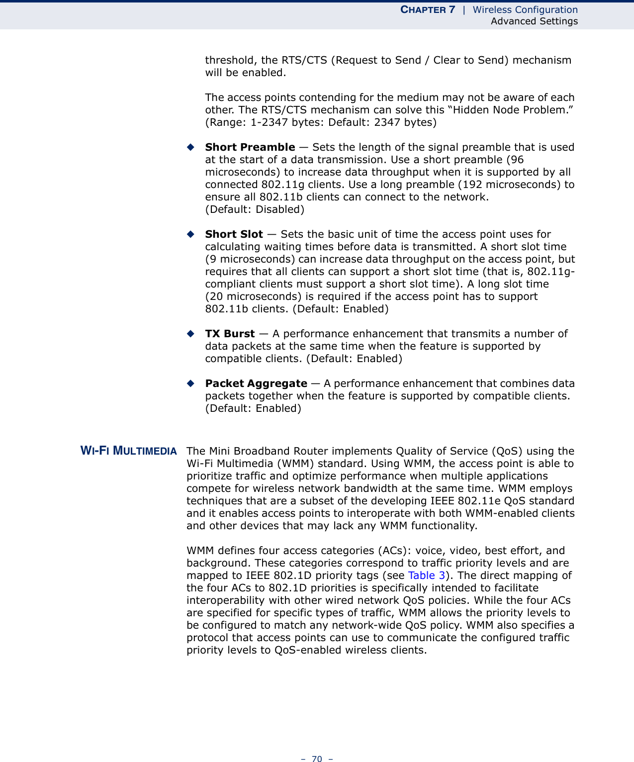 CHAPTER 7  |  Wireless ConfigurationAdvanced Settings–  70  –threshold, the RTS/CTS (Request to Send / Clear to Send) mechanism will be enabled.The access points contending for the medium may not be aware of each other. The RTS/CTS mechanism can solve this “Hidden Node Problem.” (Range: 1-2347 bytes: Default: 2347 bytes)◆Short Preamble — Sets the length of the signal preamble that is used at the start of a data transmission. Use a short preamble (96 microseconds) to increase data throughput when it is supported by all connected 802.11g clients. Use a long preamble (192 microseconds) to ensure all 802.11b clients can connect to the network. (Default: Disabled)◆Short Slot — Sets the basic unit of time the access point uses for calculating waiting times before data is transmitted. A short slot time (9 microseconds) can increase data throughput on the access point, but requires that all clients can support a short slot time (that is, 802.11g-compliant clients must support a short slot time). A long slot time (20 microseconds) is required if the access point has to support 802.11b clients. (Default: Enabled)◆TX Burst — A performance enhancement that transmits a number of data packets at the same time when the feature is supported by compatible clients. (Default: Enabled)◆Packet Aggregate — A performance enhancement that combines data packets together when the feature is supported by compatible clients. (Default: Enabled)WI-FI MULTIMEDIA The Mini Broadband Router implements Quality of Service (QoS) using the Wi-Fi Multimedia (WMM) standard. Using WMM, the access point is able to prioritize traffic and optimize performance when multiple applications compete for wireless network bandwidth at the same time. WMM employs techniques that are a subset of the developing IEEE 802.11e QoS standard and it enables access points to interoperate with both WMM-enabled clients and other devices that may lack any WMM functionality.WMM defines four access categories (ACs): voice, video, best effort, and background. These categories correspond to traffic priority levels and are mapped to IEEE 802.1D priority tags (see Ta b l e 3 ). The direct mapping of the four ACs to 802.1D priorities is specifically intended to facilitate interoperability with other wired network QoS policies. While the four ACs are specified for specific types of traffic, WMM allows the priority levels to be configured to match any network-wide QoS policy. WMM also specifies a protocol that access points can use to communicate the configured traffic priority levels to QoS-enabled wireless clients.