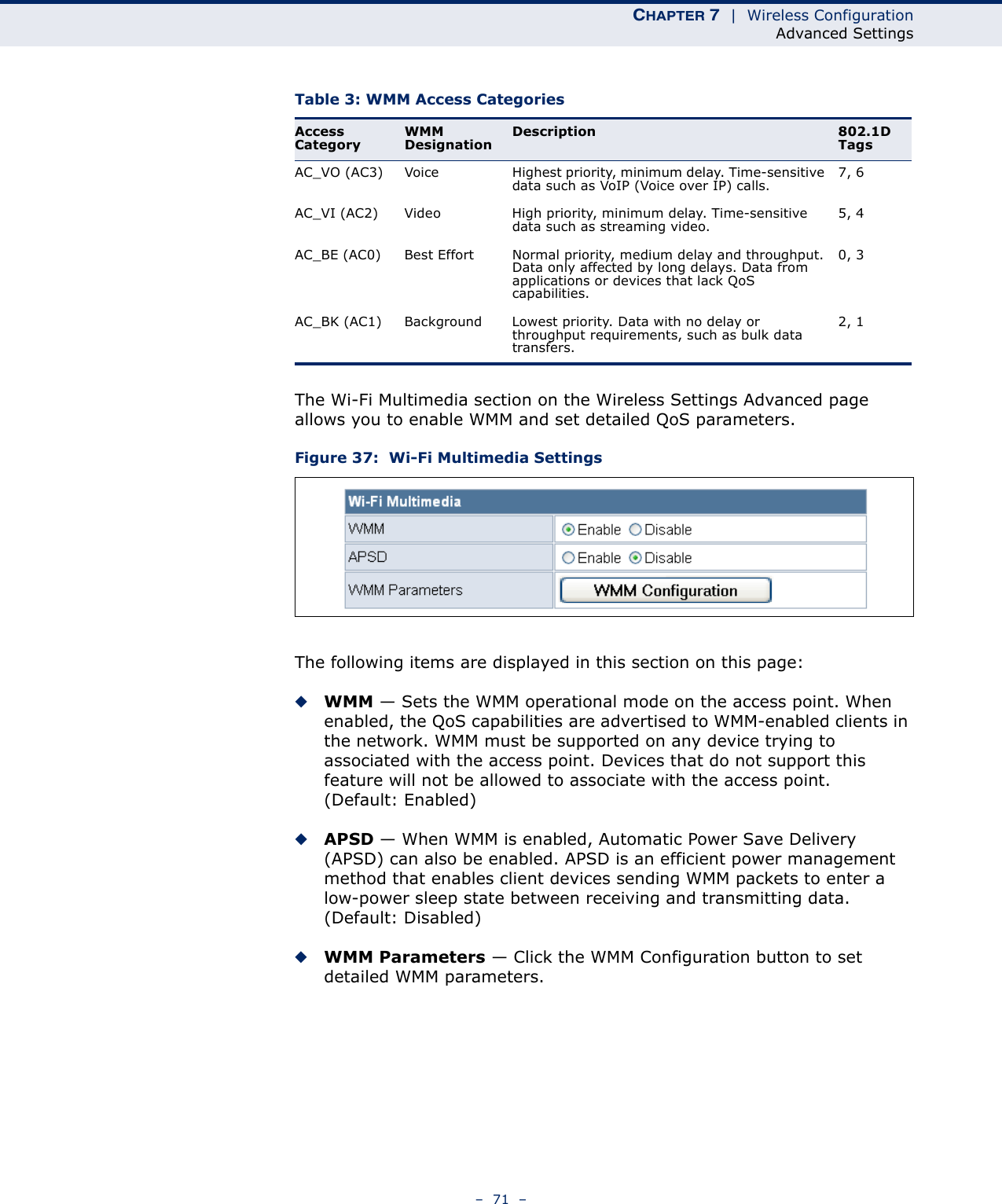 CHAPTER 7  |  Wireless ConfigurationAdvanced Settings–  71  –The Wi-Fi Multimedia section on the Wireless Settings Advanced page allows you to enable WMM and set detailed QoS parameters.Figure 37:  Wi-Fi Multimedia SettingsThe following items are displayed in this section on this page:◆WMM — Sets the WMM operational mode on the access point. When enabled, the QoS capabilities are advertised to WMM-enabled clients in the network. WMM must be supported on any device trying to associated with the access point. Devices that do not support this feature will not be allowed to associate with the access point. (Default: Enabled)◆APSD — When WMM is enabled, Automatic Power Save Delivery (APSD) can also be enabled. APSD is an efficient power management method that enables client devices sending WMM packets to enter a low-power sleep state between receiving and transmitting data. (Default: Disabled)◆WMM Parameters — Click the WMM Configuration button to set detailed WMM parameters.Table 3: WMM Access CategoriesAccess CategoryWMM DesignationDescription 802.1D TagsAC_VO (AC3) Voice Highest priority, minimum delay. Time-sensitive data such as VoIP (Voice over IP) calls.7, 6AC_VI (AC2) Video High priority, minimum delay. Time-sensitive data such as streaming video.5, 4AC_BE (AC0) Best Effort Normal priority, medium delay and throughput. Data only affected by long delays. Data from applications or devices that lack QoS capabilities.0, 3AC_BK (AC1) Background Lowest priority. Data with no delay or throughput requirements, such as bulk data transfers.2, 1