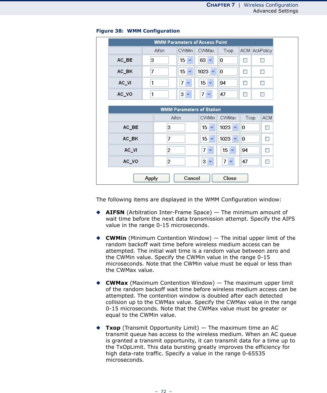 CHAPTER 7  |  Wireless ConfigurationAdvanced Settings–  72  –Figure 38:  WMM ConfigurationThe following items are displayed in the WMM Configuration window:◆AIFSN (Arbitration Inter-Frame Space) — The minimum amount of wait time before the next data transmission attempt. Specify the AIFS value in the range 0-15 microseconds. ◆CWMin (Minimum Contention Window) — The initial upper limit of the random backoff wait time before wireless medium access can be attempted. The initial wait time is a random value between zero and the CWMin value. Specify the CWMin value in the range 0-15 microseconds. Note that the CWMin value must be equal or less than the CWMax value.◆CWMax (Maximum Contention Window) — The maximum upper limit of the random backoff wait time before wireless medium access can be attempted. The contention window is doubled after each detected collision up to the CWMax value. Specify the CWMax value in the range 0-15 microseconds. Note that the CWMax value must be greater or equal to the CWMin value. ◆Txop (Transmit Opportunity Limit) — The maximum time an AC transmit queue has access to the wireless medium. When an AC queue is granted a transmit opportunity, it can transmit data for a time up to the TxOpLimit. This data bursting greatly improves the efficiency for high data-rate traffic. Specify a value in the range 0-65535 microseconds.