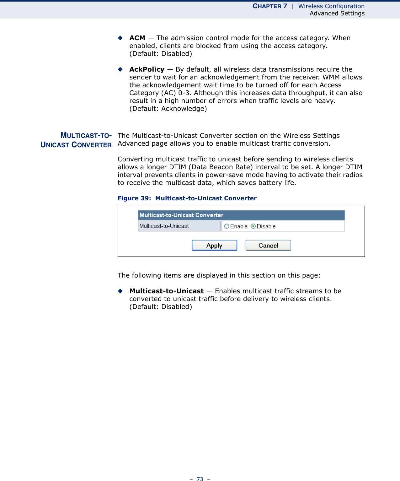 CHAPTER 7  |  Wireless ConfigurationAdvanced Settings–  73  –◆ACM — The admission control mode for the access category. When enabled, clients are blocked from using the access category. (Default: Disabled) ◆AckPolicy — By default, all wireless data transmissions require the sender to wait for an acknowledgement from the receiver. WMM allows the acknowledgement wait time to be turned off for each Access Category (AC) 0-3. Although this increases data throughput, it can also result in a high number of errors when traffic levels are heavy. (Default: Acknowledge)MULTICAST-TO-UNICAST CONVERTERThe Multicast-to-Unicast Converter section on the Wireless Settings Advanced page allows you to enable multicast traffic conversion.Converting multicast traffic to unicast before sending to wireless clients allows a longer DTIM (Data Beacon Rate) interval to be set. A longer DTIM interval prevents clients in power-save mode having to activate their radios to receive the multicast data, which saves battery life.Figure 39:  Multicast-to-Unicast ConverterThe following items are displayed in this section on this page:◆Multicast-to-Unicast — Enables multicast traffic streams to be converted to unicast traffic before delivery to wireless clients. (Default: Disabled)