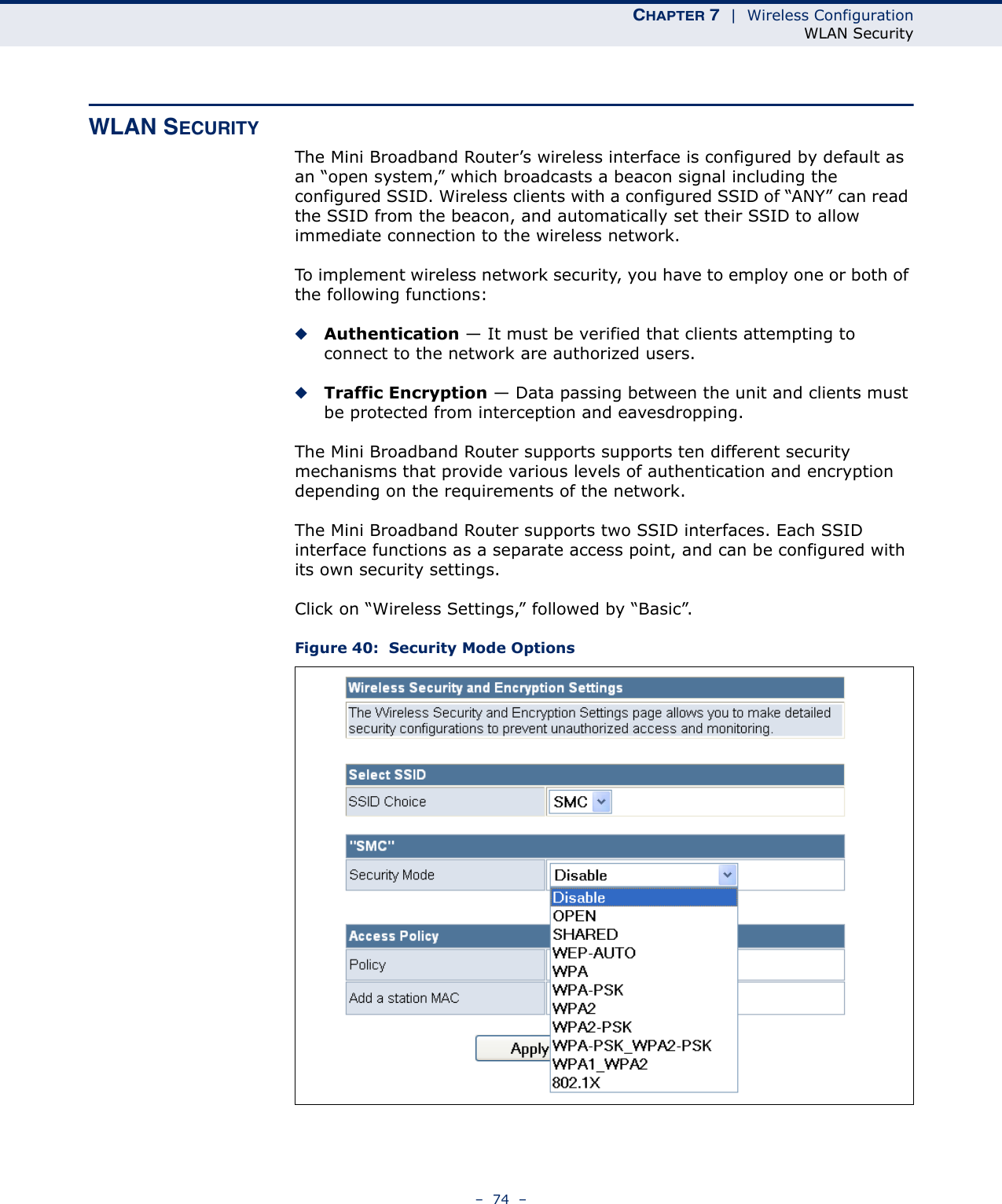 CHAPTER 7  |  Wireless ConfigurationWLAN Security–  74  –WLAN SECURITYThe Mini Broadband Router’s wireless interface is configured by default as an “open system,” which broadcasts a beacon signal including the configured SSID. Wireless clients with a configured SSID of “ANY” can read the SSID from the beacon, and automatically set their SSID to allow immediate connection to the wireless network.To implement wireless network security, you have to employ one or both of the following functions:◆Authentication — It must be verified that clients attempting to connect to the network are authorized users.◆Traffic Encryption — Data passing between the unit and clients must be protected from interception and eavesdropping.The Mini Broadband Router supports supports ten different security mechanisms that provide various levels of authentication and encryption depending on the requirements of the network.The Mini Broadband Router supports two SSID interfaces. Each SSID interface functions as a separate access point, and can be configured with its own security settings.Click on “Wireless Settings,” followed by “Basic”.Figure 40:  Security Mode Options