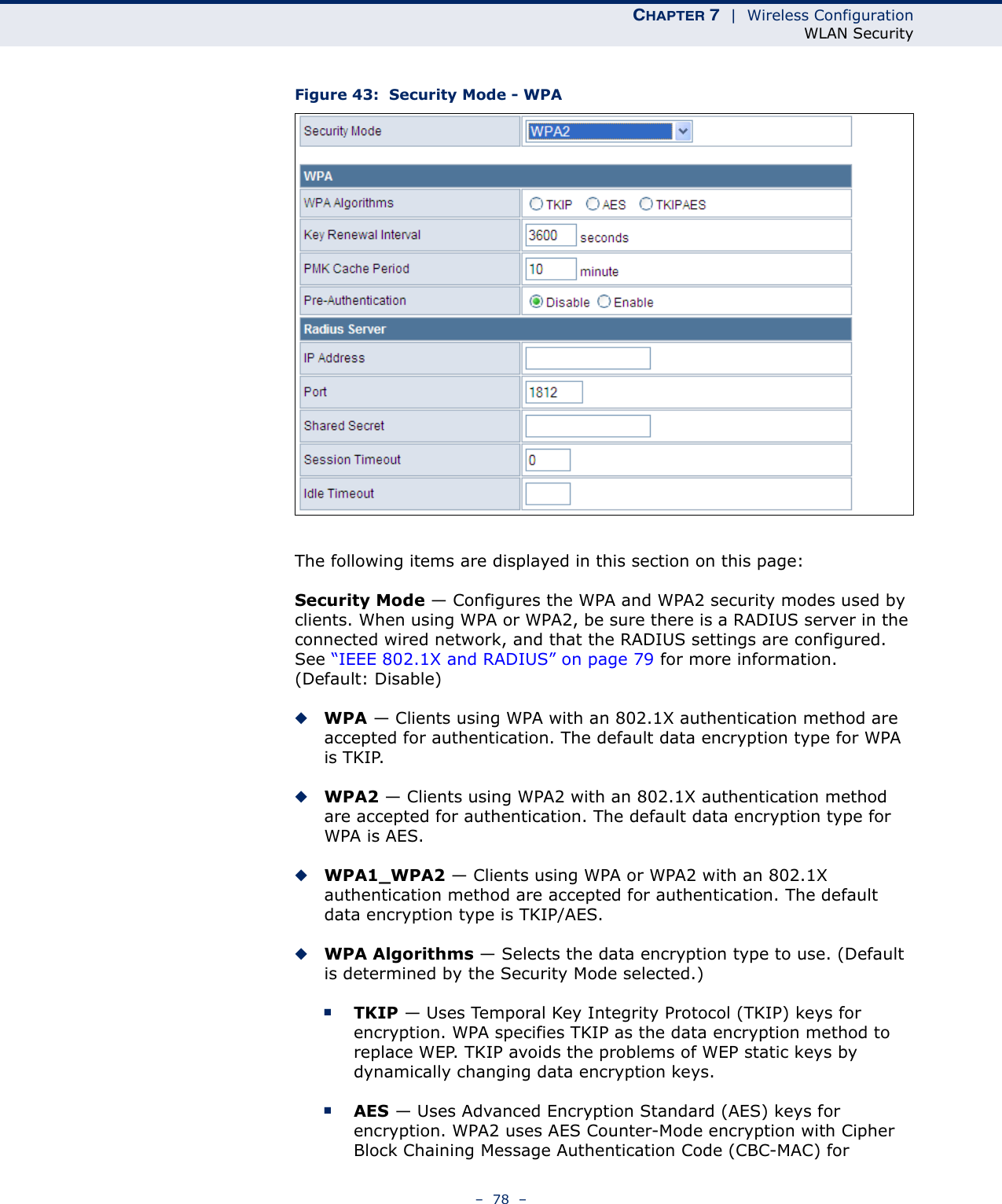 CHAPTER 7  |  Wireless ConfigurationWLAN Security–  78  –Figure 43:  Security Mode - WPAThe following items are displayed in this section on this page:Security Mode — Configures the WPA and WPA2 security modes used by clients. When using WPA or WPA2, be sure there is a RADIUS server in the connected wired network, and that the RADIUS settings are configured. See “IEEE 802.1X and RADIUS” on page 79 for more information. (Default: Disable)◆WPA — Clients using WPA with an 802.1X authentication method are accepted for authentication. The default data encryption type for WPA is TKIP.◆WPA2 — Clients using WPA2 with an 802.1X authentication method are accepted for authentication. The default data encryption type for WPA is AES.◆WPA1_WPA2 — Clients using WPA or WPA2 with an 802.1X authentication method are accepted for authentication. The default data encryption type is TKIP/AES.◆WPA Algorithms — Selects the data encryption type to use. (Default is determined by the Security Mode selected.)■TKIP — Uses Temporal Key Integrity Protocol (TKIP) keys for encryption. WPA specifies TKIP as the data encryption method to replace WEP. TKIP avoids the problems of WEP static keys by dynamically changing data encryption keys.■AES — Uses Advanced Encryption Standard (AES) keys for encryption. WPA2 uses AES Counter-Mode encryption with Cipher Block Chaining Message Authentication Code (CBC-MAC) for 